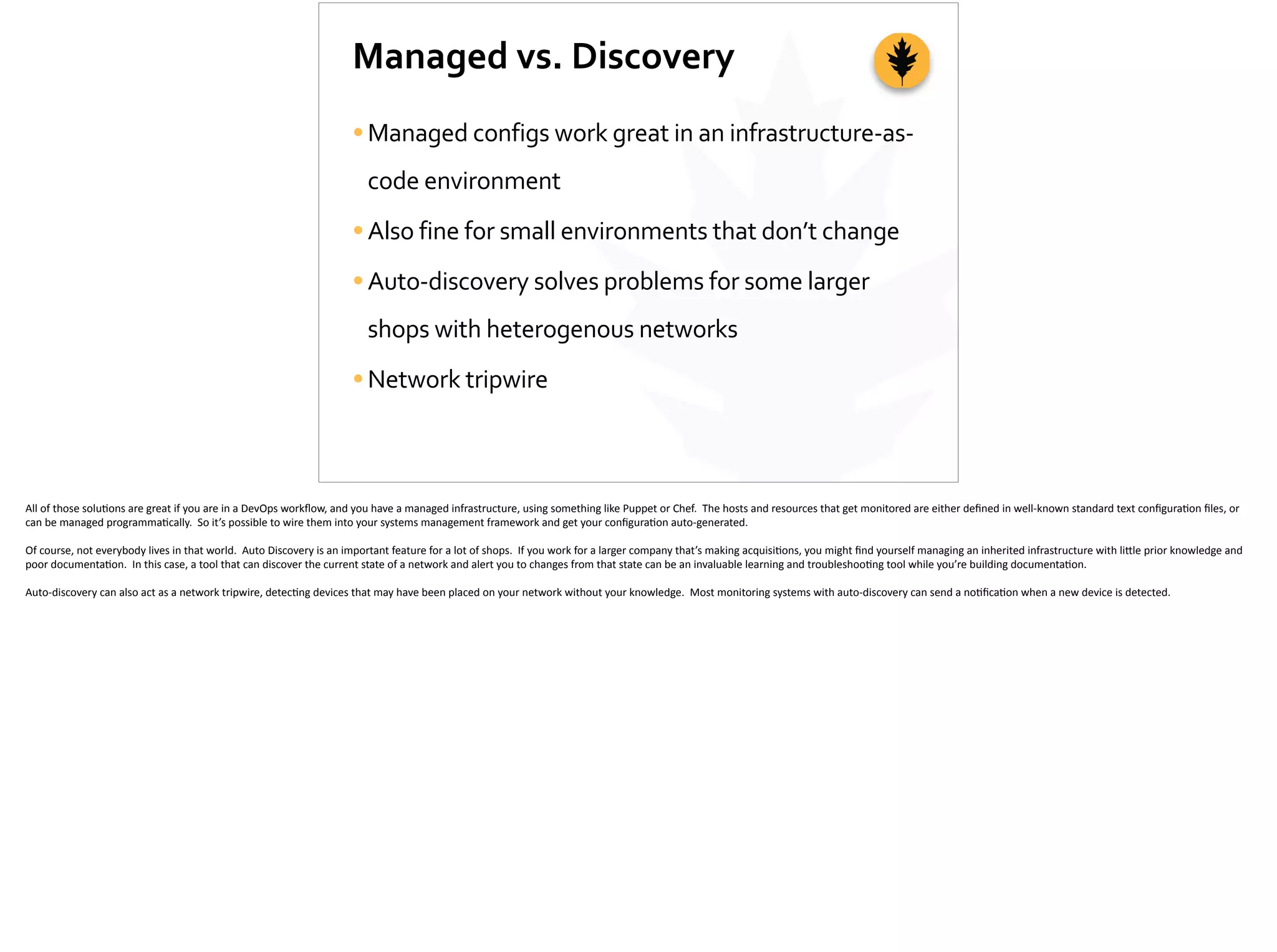 Managed	
  vs.	
  Discovery
•Managed	
  configs	
  work	
  great	
  in	
  an	
  infrastructure-­‐as-­‐
code	
  environment	
  
•Also	
  fine	
  for	
  small	
  environments	
  that	
  don’t	
  change	
  
•Auto-­‐discovery	
  solves	
  problems	
  for	
  some	
  larger	
  
shops	
  with	
  heterogenous	
  networks	
  
•Network	
  tripwire
All	
  of	
  those	
  solu;ons	
  are	
  great	
  if	
  you	
  are	
  in	
  a	
  DevOps	
  workﬂow,	
  and	
  you	
  have	
  a	
  managed	
  infrastructure,	
  using	
  something	
  like	
  Puppet	
  or	
  Chef.	
  	
  The	
  hosts	
  and	
  resources	
  that	
  get	
  monitored	
  are	
  either	
  deﬁned	
  in	
  well-­‐known	
  standard	
  text	
  conﬁgura;on	
  ﬁles,	
  or	
  
can	
  be	
  managed	
  programma;cally.	
  	
  So	
  it’s	
  possible	
  to	
  wire	
  them	
  into	
  your	
  systems	
  management	
  framework	
  and	
  get	
  your	
  conﬁgura;on	
  auto-­‐generated.	
  
Of	
  course,	
  not	
  everybody	
  lives	
  in	
  that	
  world.	
  	
  Auto	
  Discovery	
  is	
  an	
  important	
  feature	
  for	
  a	
  lot	
  of	
  shops.	
  	
  If	
  you	
  work	
  for	
  a	
  larger	
  company	
  that’s	
  making	
  acquisi;ons,	
  you	
  might	
  ﬁnd	
  yourself	
  managing	
  an	
  inherited	
  infrastructure	
  with	
  li[le	
  prior	
  knowledge	
  and	
  
poor	
  documenta;on.	
  	
  In	
  this	
  case,	
  a	
  tool	
  that	
  can	
  discover	
  the	
  current	
  state	
  of	
  a	
  network	
  and	
  alert	
  you	
  to	
  changes	
  from	
  that	
  state	
  can	
  be	
  an	
  invaluable	
  learning	
  and	
  troubleshoo;ng	
  tool	
  while	
  you’re	
  building	
  documenta;on.	
  
Auto-­‐discovery	
  can	
  also	
  act	
  as	
  a	
  network	
  tripwire,	
  detec;ng	
  devices	
  that	
  may	
  have	
  been	
  placed	
  on	
  your	
  network	
  without	
  your	
  knowledge.	
  	
  Most	
  monitoring	
  systems	
  with	
  auto-­‐discovery	
  can	
  send	
  a	
  no;ﬁca;on	
  when	
  a	
  new	
  device	
  is	
  detected.
 