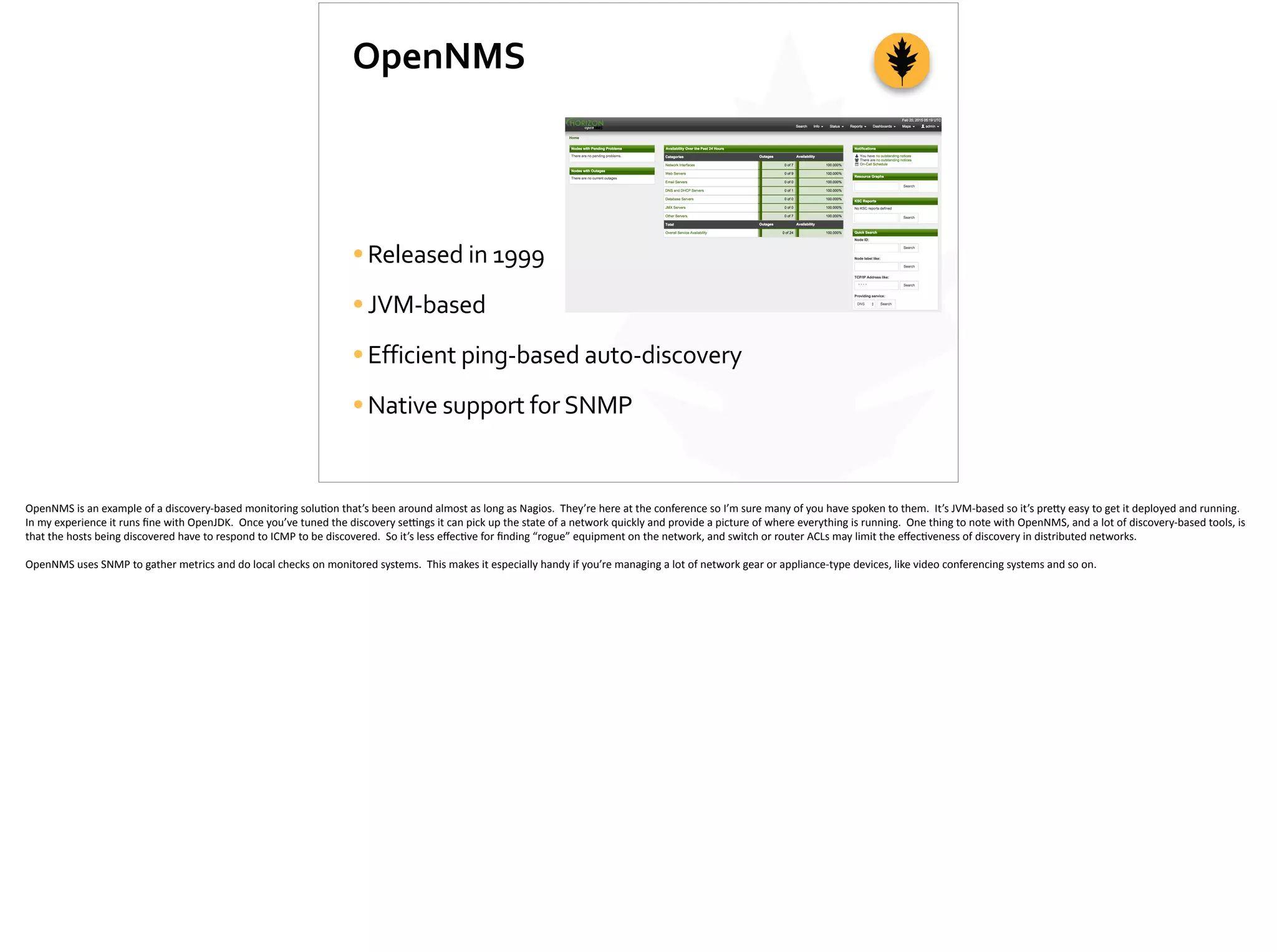 OpenNMS
•Released	
  in	
  1999	
  
•JVM-­‐based	
  
•Efficient	
  ping-­‐based	
  auto-­‐discovery	
  
•Native	
  support	
  for	
  SNMP
OpenNMS	
  is	
  an	
  example	
  of	
  a	
  discovery-­‐based	
  monitoring	
  solu;on	
  that’s	
  been	
  around	
  almost	
  as	
  long	
  as	
  Nagios.	
  	
  They’re	
  here	
  at	
  the	
  conference	
  so	
  I’m	
  sure	
  many	
  of	
  you	
  have	
  spoken	
  to	
  them.	
  	
  It’s	
  JVM-­‐based	
  so	
  it’s	
  pre[y	
  easy	
  to	
  get	
  it	
  deployed	
  and	
  running.	
  	
  
In	
  my	
  experience	
  it	
  runs	
  ﬁne	
  with	
  OpenJDK.	
  	
  Once	
  you’ve	
  tuned	
  the	
  discovery	
  se_ngs	
  it	
  can	
  pick	
  up	
  the	
  state	
  of	
  a	
  network	
  quickly	
  and	
  provide	
  a	
  picture	
  of	
  where	
  everything	
  is	
  running.	
  	
  One	
  thing	
  to	
  note	
  with	
  OpenNMS,	
  and	
  a	
  lot	
  of	
  discovery-­‐based	
  tools,	
  is	
  
that	
  the	
  hosts	
  being	
  discovered	
  have	
  to	
  respond	
  to	
  ICMP	
  to	
  be	
  discovered.	
  	
  So	
  it’s	
  less	
  eﬀec;ve	
  for	
  ﬁnding	
  “rogue”	
  equipment	
  on	
  the	
  network,	
  and	
  switch	
  or	
  router	
  ACLs	
  may	
  limit	
  the	
  eﬀec;veness	
  of	
  discovery	
  in	
  distributed	
  networks.	
  
OpenNMS	
  uses	
  SNMP	
  to	
  gather	
  metrics	
  and	
  do	
  local	
  checks	
  on	
  monitored	
  systems.	
  	
  This	
  makes	
  it	
  especially	
  handy	
  if	
  you’re	
  managing	
  a	
  lot	
  of	
  network	
  gear	
  or	
  appliance-­‐type	
  devices,	
  like	
  video	
  conferencing	
  systems	
  and	
  so	
  on.	
  
 