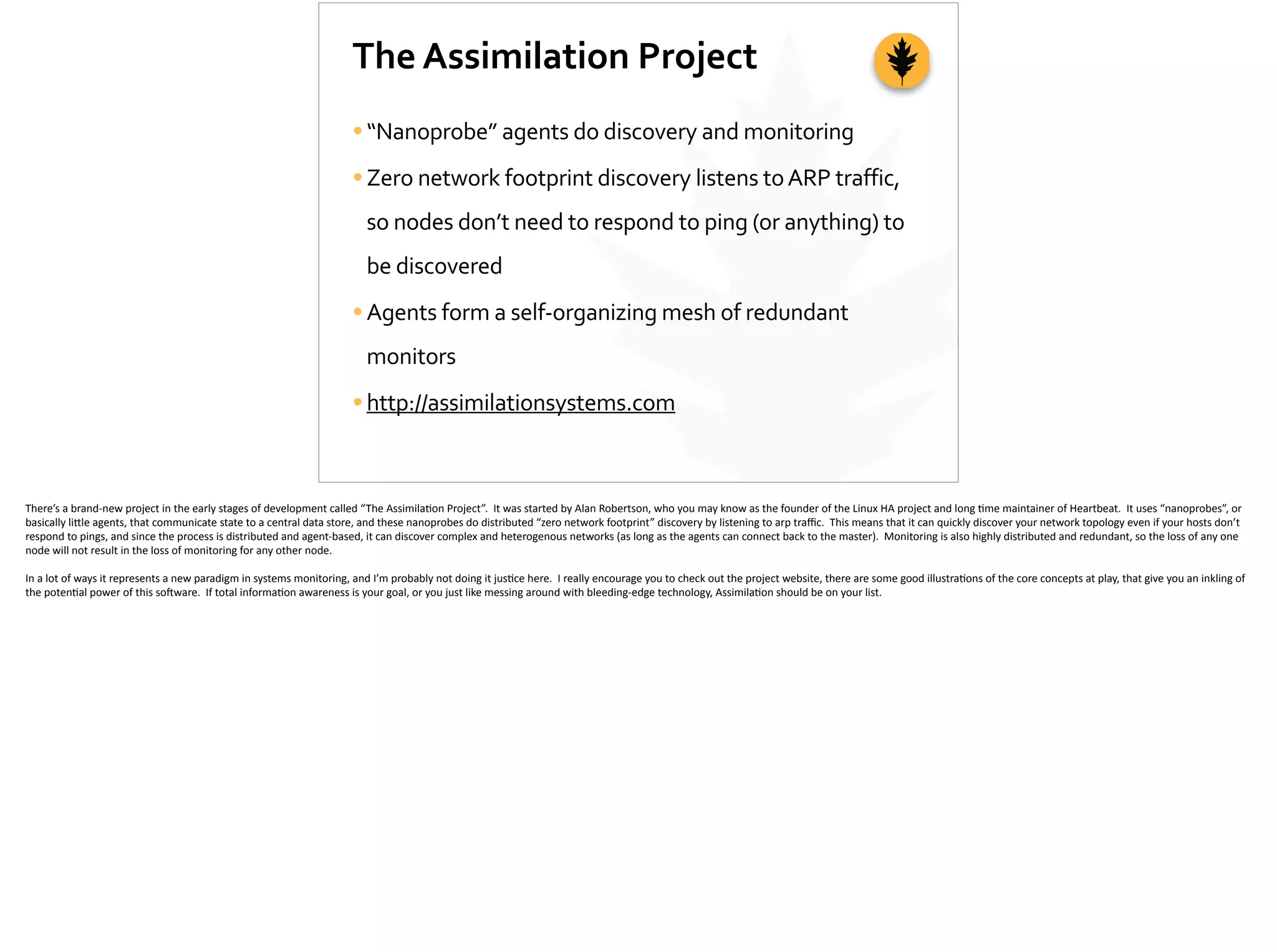 The	
  Assimilation	
  Project
•“Nanoprobe”	
  agents	
  do	
  discovery	
  and	
  monitoring	
  
•Zero	
  network	
  footprint	
  discovery	
  listens	
  to	
  ARP	
  traffic,	
  
so	
  nodes	
  don’t	
  need	
  to	
  respond	
  to	
  ping	
  (or	
  anything)	
  to	
  
be	
  discovered	
  
•Agents	
  form	
  a	
  self-­‐organizing	
  mesh	
  of	
  redundant	
  
monitors	
  
•http://assimilationsystems.com
There’s	
  a	
  brand-­‐new	
  project	
  in	
  the	
  early	
  stages	
  of	
  development	
  called	
  “The	
  Assimila;on	
  Project”.	
  	
  It	
  was	
  started	
  by	
  Alan	
  Robertson,	
  who	
  you	
  may	
  know	
  as	
  the	
  founder	
  of	
  the	
  Linux	
  HA	
  project	
  and	
  long	
  ;me	
  maintainer	
  of	
  Heartbeat.	
  	
  It	
  uses	
  “nanoprobes”,	
  or	
  
basically	
  li[le	
  agents,	
  that	
  communicate	
  state	
  to	
  a	
  central	
  data	
  store,	
  and	
  these	
  nanoprobes	
  do	
  distributed	
  “zero	
  network	
  footprint”	
  discovery	
  by	
  listening	
  to	
  arp	
  traﬃc.	
  	
  This	
  means	
  that	
  it	
  can	
  quickly	
  discover	
  your	
  network	
  topology	
  even	
  if	
  your	
  hosts	
  don’t	
  
respond	
  to	
  pings,	
  and	
  since	
  the	
  process	
  is	
  distributed	
  and	
  agent-­‐based,	
  it	
  can	
  discover	
  complex	
  and	
  heterogenous	
  networks	
  (as	
  long	
  as	
  the	
  agents	
  can	
  connect	
  back	
  to	
  the	
  master).	
  	
  Monitoring	
  is	
  also	
  highly	
  distributed	
  and	
  redundant,	
  so	
  the	
  loss	
  of	
  any	
  one	
  
node	
  will	
  not	
  result	
  in	
  the	
  loss	
  of	
  monitoring	
  for	
  any	
  other	
  node.	
  	
  	
  
In	
  a	
  lot	
  of	
  ways	
  it	
  represents	
  a	
  new	
  paradigm	
  in	
  systems	
  monitoring,	
  and	
  I’m	
  probably	
  not	
  doing	
  it	
  jus;ce	
  here.	
  	
  I	
  really	
  encourage	
  you	
  to	
  check	
  out	
  the	
  project	
  website,	
  there	
  are	
  some	
  good	
  illustra;ons	
  of	
  the	
  core	
  concepts	
  at	
  play,	
  that	
  give	
  you	
  an	
  inkling	
  of	
  
the	
  poten;al	
  power	
  of	
  this	
  so]ware.	
  	
  If	
  total	
  informa;on	
  awareness	
  is	
  your	
  goal,	
  or	
  you	
  just	
  like	
  messing	
  around	
  with	
  bleeding-­‐edge	
  technology,	
  Assimila;on	
  should	
  be	
  on	
  your	
  list.
 