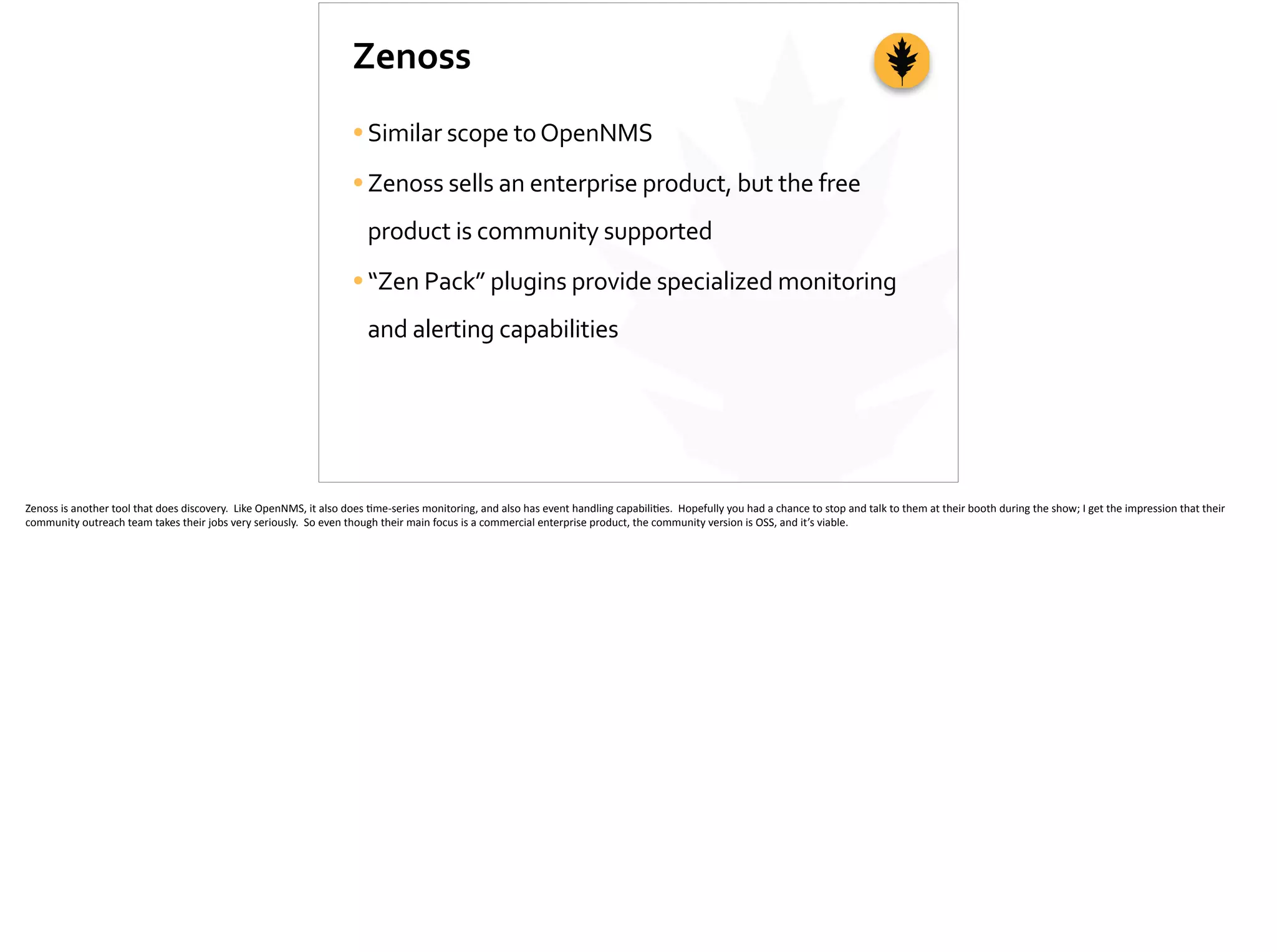 Zenoss
•Similar	
  scope	
  to	
  OpenNMS	
  
•Zenoss	
  sells	
  an	
  enterprise	
  product,	
  but	
  the	
  free	
  
product	
  is	
  community	
  supported	
  
•“Zen	
  Pack”	
  plugins	
  provide	
  specialized	
  monitoring	
  
and	
  alerting	
  capabilities
Zenoss	
  is	
  another	
  tool	
  that	
  does	
  discovery.	
  	
  Like	
  OpenNMS,	
  it	
  also	
  does	
  ;me-­‐series	
  monitoring,	
  and	
  also	
  has	
  event	
  handling	
  capabili;es.	
  	
  Hopefully	
  you	
  had	
  a	
  chance	
  to	
  stop	
  and	
  talk	
  to	
  them	
  at	
  their	
  booth	
  during	
  the	
  show;	
  I	
  get	
  the	
  impression	
  that	
  their	
  
community	
  outreach	
  team	
  takes	
  their	
  jobs	
  very	
  seriously.	
  	
  So	
  even	
  though	
  their	
  main	
  focus	
  is	
  a	
  commercial	
  enterprise	
  product,	
  the	
  community	
  version	
  is	
  OSS,	
  and	
  it’s	
  viable.	
  
 