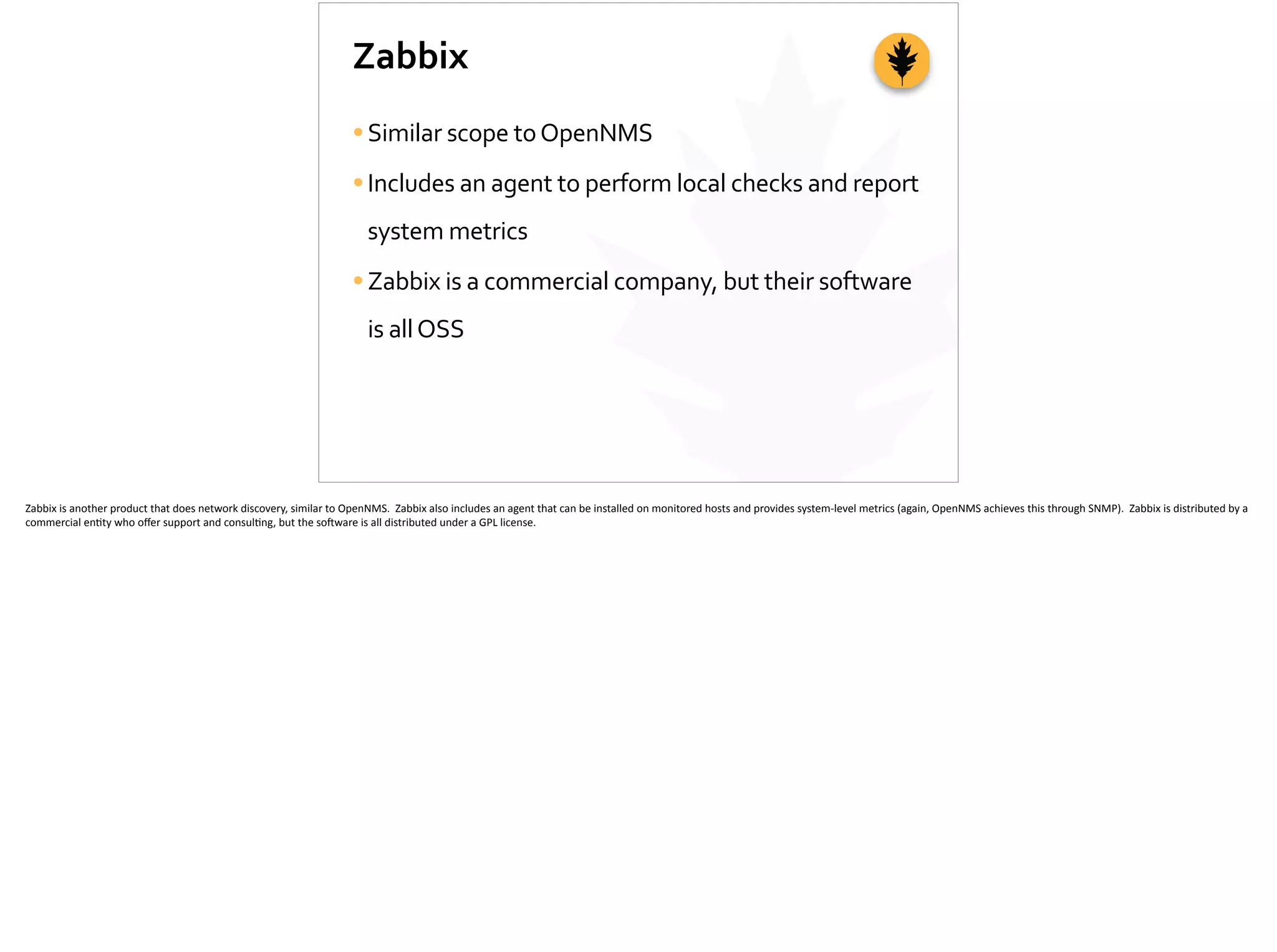 Zabbix
•Similar	
  scope	
  to	
  OpenNMS	
  
•Includes	
  an	
  agent	
  to	
  perform	
  local	
  checks	
  and	
  report	
  
system	
  metrics	
  
•Zabbix	
  is	
  a	
  commercial	
  company,	
  but	
  their	
  software	
  
is	
  all	
  OSS
Zabbix	
  is	
  another	
  product	
  that	
  does	
  network	
  discovery,	
  similar	
  to	
  OpenNMS.	
  	
  Zabbix	
  also	
  includes	
  an	
  agent	
  that	
  can	
  be	
  installed	
  on	
  monitored	
  hosts	
  and	
  provides	
  system-­‐level	
  metrics	
  (again,	
  OpenNMS	
  achieves	
  this	
  through	
  SNMP).	
  	
  Zabbix	
  is	
  distributed	
  by	
  a	
  
commercial	
  en;ty	
  who	
  oﬀer	
  support	
  and	
  consul;ng,	
  but	
  the	
  so]ware	
  is	
  all	
  distributed	
  under	
  a	
  GPL	
  license.	
  
 