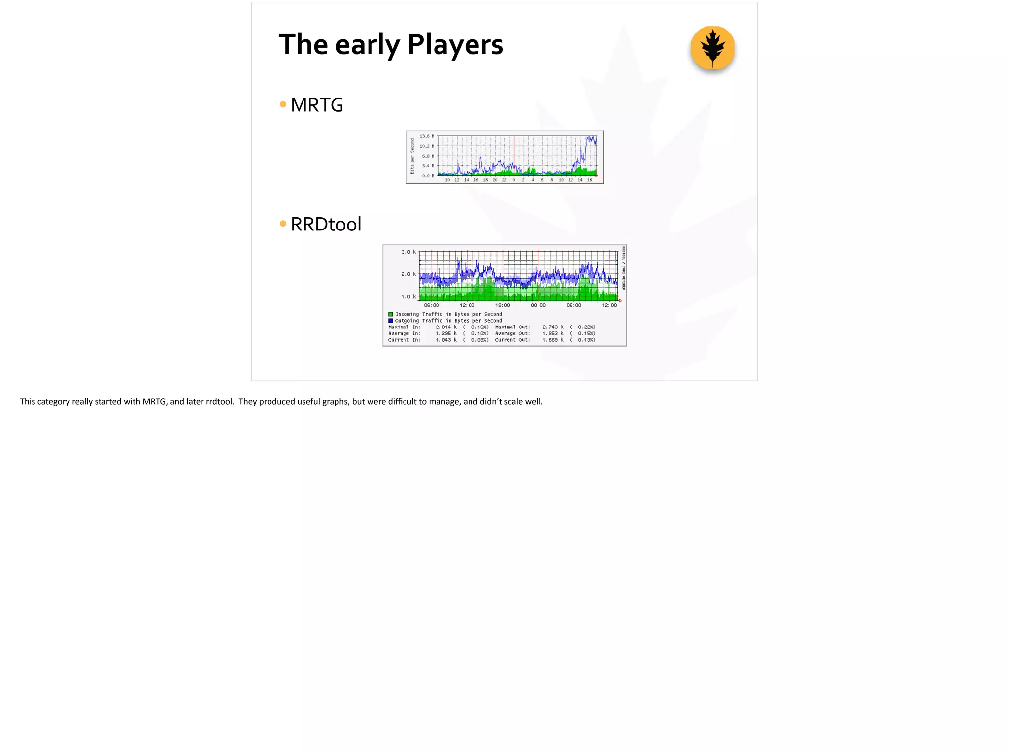 The	
  early	
  Players
•MRTG	
  
•RRDtool
This	
  category	
  really	
  started	
  with	
  MRTG,	
  and	
  later	
  rrdtool.	
  	
  They	
  produced	
  useful	
  graphs,	
  but	
  were	
  diﬃcult	
  to	
  manage,	
  and	
  didn’t	
  scale	
  well.	
  
 