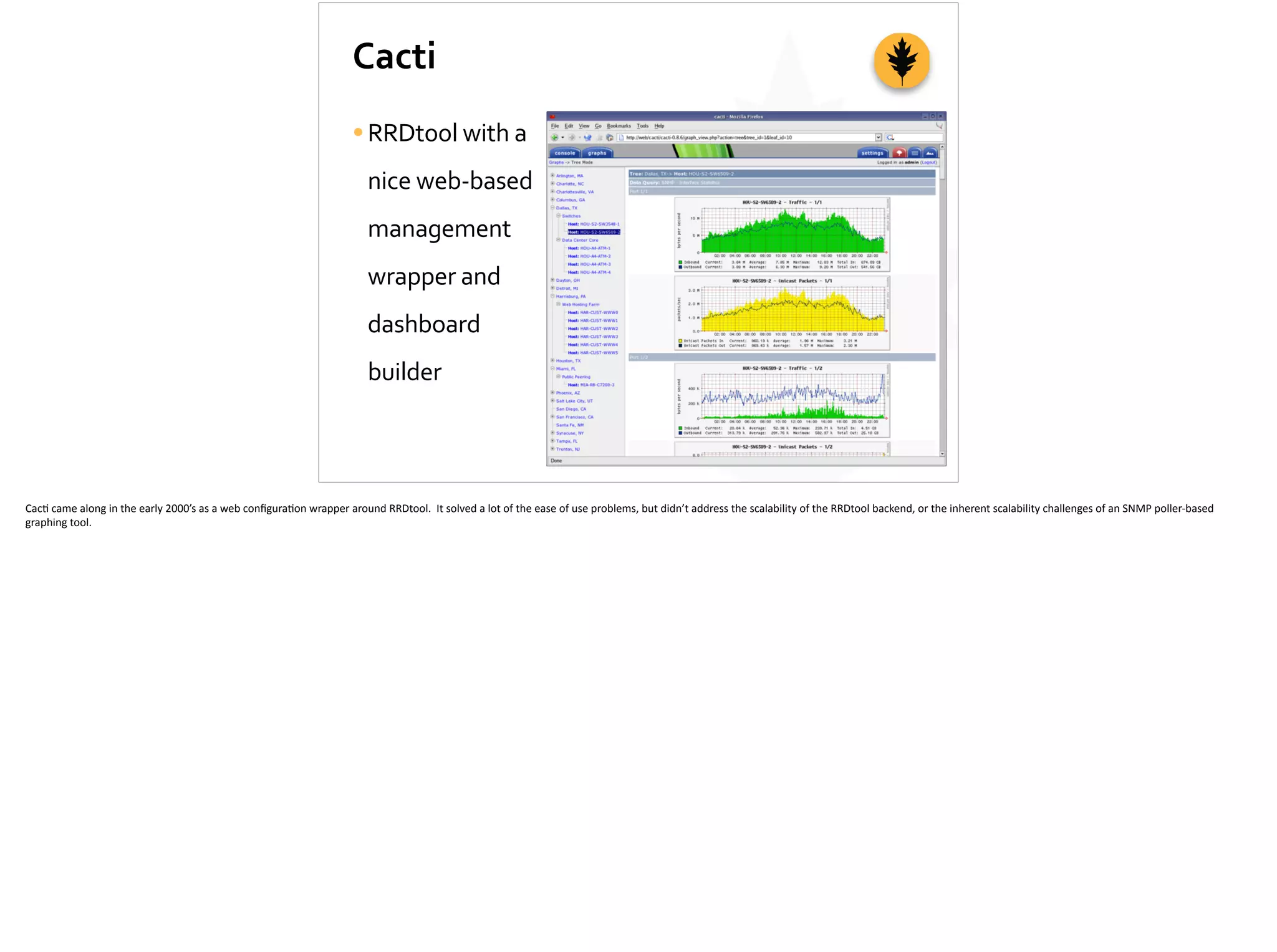 Cacti
•RRDtool	
  with	
  a	
  
nice	
  web-­‐based	
  
management	
  
wrapper	
  and	
  
dashboard	
  
builder
Cac;	
  came	
  along	
  in	
  the	
  early	
  2000’s	
  as	
  a	
  web	
  conﬁgura;on	
  wrapper	
  around	
  RRDtool.	
  	
  It	
  solved	
  a	
  lot	
  of	
  the	
  ease	
  of	
  use	
  problems,	
  but	
  didn’t	
  address	
  the	
  scalability	
  of	
  the	
  RRDtool	
  backend,	
  or	
  the	
  inherent	
  scalability	
  challenges	
  of	
  an	
  SNMP	
  poller-­‐based	
  
graphing	
  tool.	
  
 