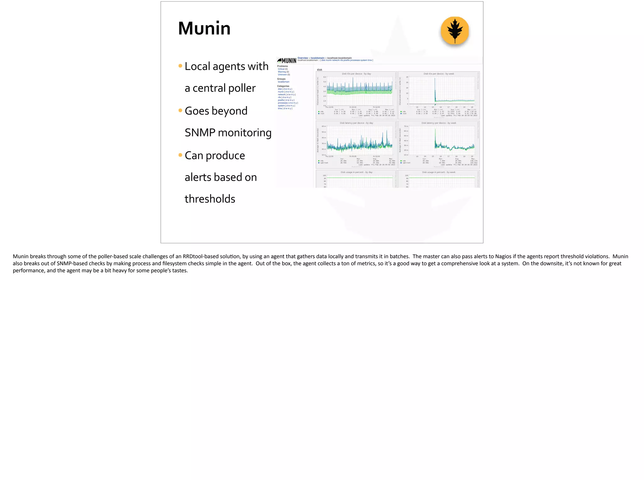 Munin
•Local	
  agents	
  with	
  
a	
  central	
  poller	
  
•Goes	
  beyond	
  
SNMP	
  monitoring	
  
•Can	
  produce	
  
alerts	
  based	
  on	
  
thresholds
Munin	
  breaks	
  through	
  some	
  of	
  the	
  poller-­‐based	
  scale	
  challenges	
  of	
  an	
  RRDtool-­‐based	
  solu;on,	
  by	
  using	
  an	
  agent	
  that	
  gathers	
  data	
  locally	
  and	
  transmits	
  it	
  in	
  batches.	
  	
  The	
  master	
  can	
  also	
  pass	
  alerts	
  to	
  Nagios	
  if	
  the	
  agents	
  report	
  threshold	
  viola;ons.	
  	
  Munin	
  
also	
  breaks	
  out	
  of	
  SNMP-­‐based	
  checks	
  by	
  making	
  process	
  and	
  ﬁlesystem	
  checks	
  simple	
  in	
  the	
  agent.	
  	
  Out	
  of	
  the	
  box,	
  the	
  agent	
  collects	
  a	
  ton	
  of	
  metrics,	
  so	
  it’s	
  a	
  good	
  way	
  to	
  get	
  a	
  comprehensive	
  look	
  at	
  a	
  system.	
  	
  On	
  the	
  downsite,	
  it’s	
  not	
  known	
  for	
  great	
  
performance,	
  and	
  the	
  agent	
  may	
  be	
  a	
  bit	
  heavy	
  for	
  some	
  people’s	
  tastes.	
  
 