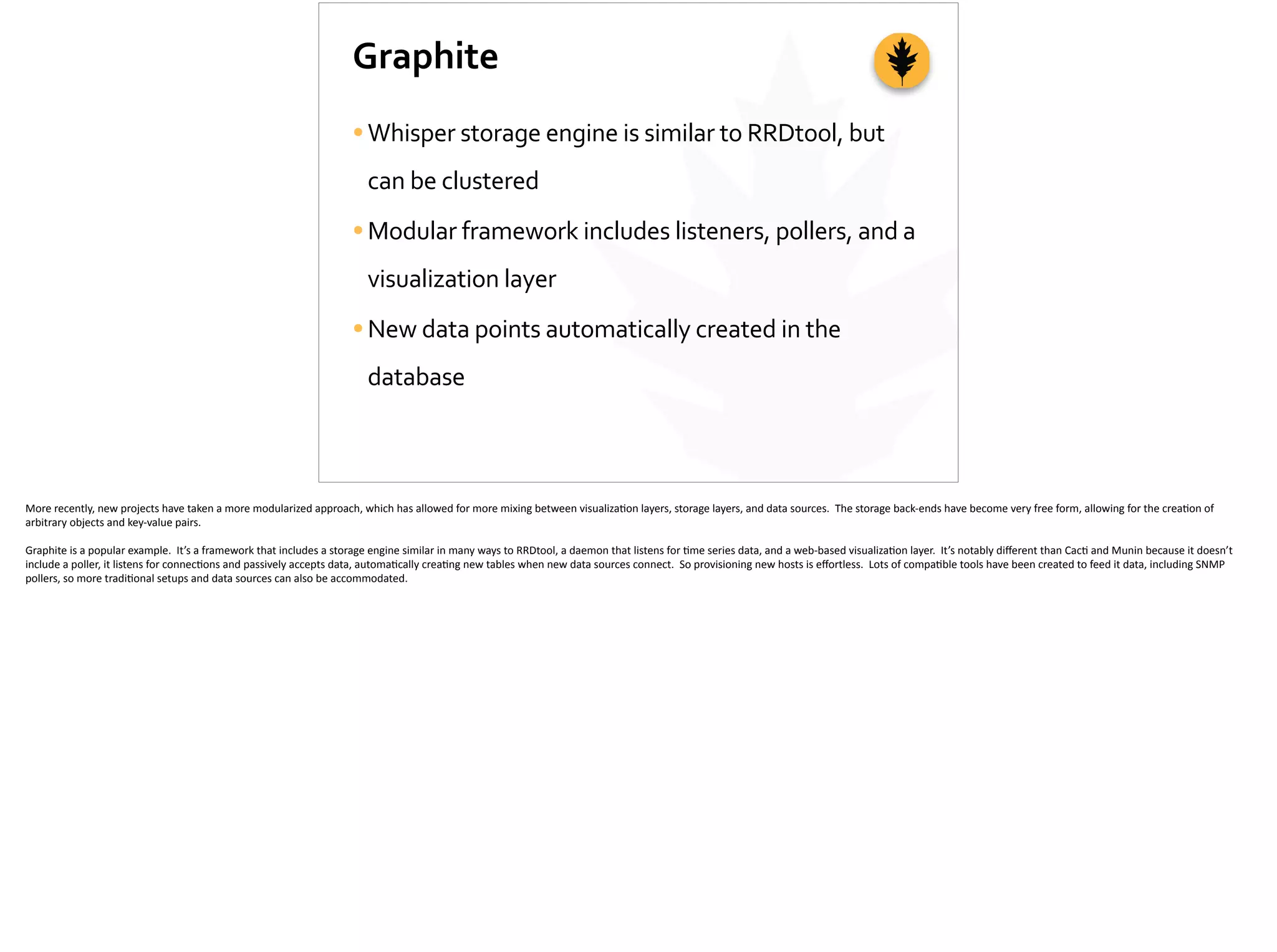 Graphite
•Whisper	
  storage	
  engine	
  is	
  similar	
  to	
  RRDtool,	
  but	
  
can	
  be	
  clustered	
  
•Modular	
  framework	
  includes	
  listeners,	
  pollers,	
  and	
  a	
  
visualization	
  layer	
  
•New	
  data	
  points	
  automatically	
  created	
  in	
  the	
  
database
More	
  recently,	
  new	
  projects	
  have	
  taken	
  a	
  more	
  modularized	
  approach,	
  which	
  has	
  allowed	
  for	
  more	
  mixing	
  between	
  visualiza;on	
  layers,	
  storage	
  layers,	
  and	
  data	
  sources.	
  	
  The	
  storage	
  back-­‐ends	
  have	
  become	
  very	
  free	
  form,	
  allowing	
  for	
  the	
  crea;on	
  of	
  
arbitrary	
  objects	
  and	
  key-­‐value	
  pairs.	
  
Graphite	
  is	
  a	
  popular	
  example.	
  	
  It’s	
  a	
  framework	
  that	
  includes	
  a	
  storage	
  engine	
  similar	
  in	
  many	
  ways	
  to	
  RRDtool,	
  a	
  daemon	
  that	
  listens	
  for	
  ;me	
  series	
  data,	
  and	
  a	
  web-­‐based	
  visualiza;on	
  layer.	
  	
  It’s	
  notably	
  diﬀerent	
  than	
  Cac;	
  and	
  Munin	
  because	
  it	
  doesn’t	
  
include	
  a	
  poller,	
  it	
  listens	
  for	
  connec;ons	
  and	
  passively	
  accepts	
  data,	
  automa;cally	
  crea;ng	
  new	
  tables	
  when	
  new	
  data	
  sources	
  connect.	
  	
  So	
  provisioning	
  new	
  hosts	
  is	
  eﬀortless.	
  	
  Lots	
  of	
  compa;ble	
  tools	
  have	
  been	
  created	
  to	
  feed	
  it	
  data,	
  including	
  SNMP	
  
pollers,	
  so	
  more	
  tradi;onal	
  setups	
  and	
  data	
  sources	
  can	
  also	
  be	
  accommodated.
 