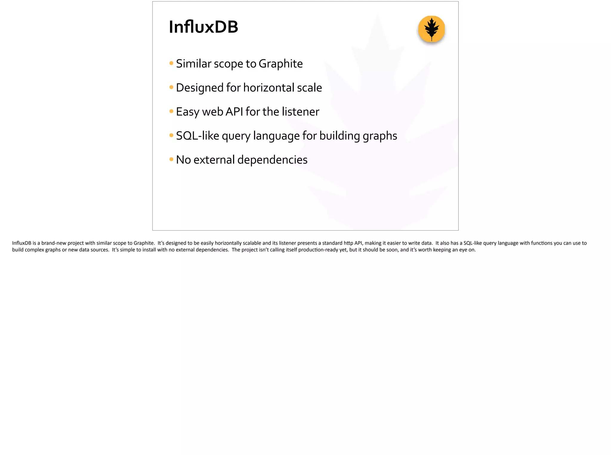 InﬂuxDB
•Similar	
  scope	
  to	
  Graphite	
  
•Designed	
  for	
  horizontal	
  scale	
  
•Easy	
  web	
  API	
  for	
  the	
  listener	
  
•SQL-­‐like	
  query	
  language	
  for	
  building	
  graphs	
  
•No	
  external	
  dependencies
InﬂuxDB	
  is	
  a	
  brand-­‐new	
  project	
  with	
  similar	
  scope	
  to	
  Graphite.	
  	
  It’s	
  designed	
  to	
  be	
  easily	
  horizontally	
  scalable	
  and	
  its	
  listener	
  presents	
  a	
  standard	
  h[p	
  API,	
  making	
  it	
  easier	
  to	
  write	
  data.	
  	
  It	
  also	
  has	
  a	
  SQL-­‐like	
  query	
  language	
  with	
  func;ons	
  you	
  can	
  use	
  to	
  
build	
  complex	
  graphs	
  or	
  new	
  data	
  sources.	
  	
  It’s	
  simple	
  to	
  install	
  with	
  no	
  external	
  dependencies.	
  	
  The	
  project	
  isn’t	
  calling	
  itself	
  produc;on-­‐ready	
  yet,	
  but	
  it	
  should	
  be	
  soon,	
  and	
  it’s	
  worth	
  keeping	
  an	
  eye	
  on.	
  
 