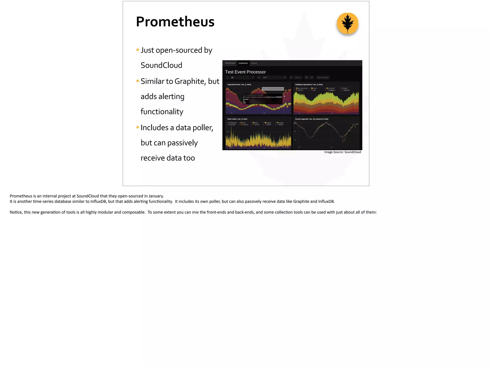 Prometheus
•Just	
  open-­‐sourced	
  by	
  
SoundCloud	
  
•Similar	
  to	
  Graphite,	
  but	
  
adds	
  alerting	
  
functionality	
  
•Includes	
  a	
  data	
  poller,	
  
but	
  can	
  passively	
  
receive	
  data	
  too
Image	
  Source:	
  SoundCloud
Prometheus	
  is	
  an	
  internal	
  project	
  at	
  SoundCloud	
  that	
  they	
  open-­‐sourced	
  in	
  January.	
  
It	
  is	
  another	
  ;me-­‐series	
  database	
  similar	
  to	
  InﬂuxDB,	
  but	
  that	
  adds	
  aler;ng	
  func;onality.	
  	
  It	
  includes	
  its	
  own	
  poller,	
  but	
  can	
  also	
  passively	
  receive	
  data	
  like	
  Graphite	
  and	
  InﬂuxDB.	
  
No;ce,	
  this	
  new	
  genera;on	
  of	
  tools	
  is	
  all	
  highly	
  modular	
  and	
  composable.	
  	
  To	
  some	
  extent	
  you	
  can	
  mix	
  the	
  front-­‐ends	
  and	
  back-­‐ends,	
  and	
  some	
  collec;on	
  tools	
  can	
  be	
  used	
  with	
  just	
  about	
  all	
  of	
  them:	
  
 
