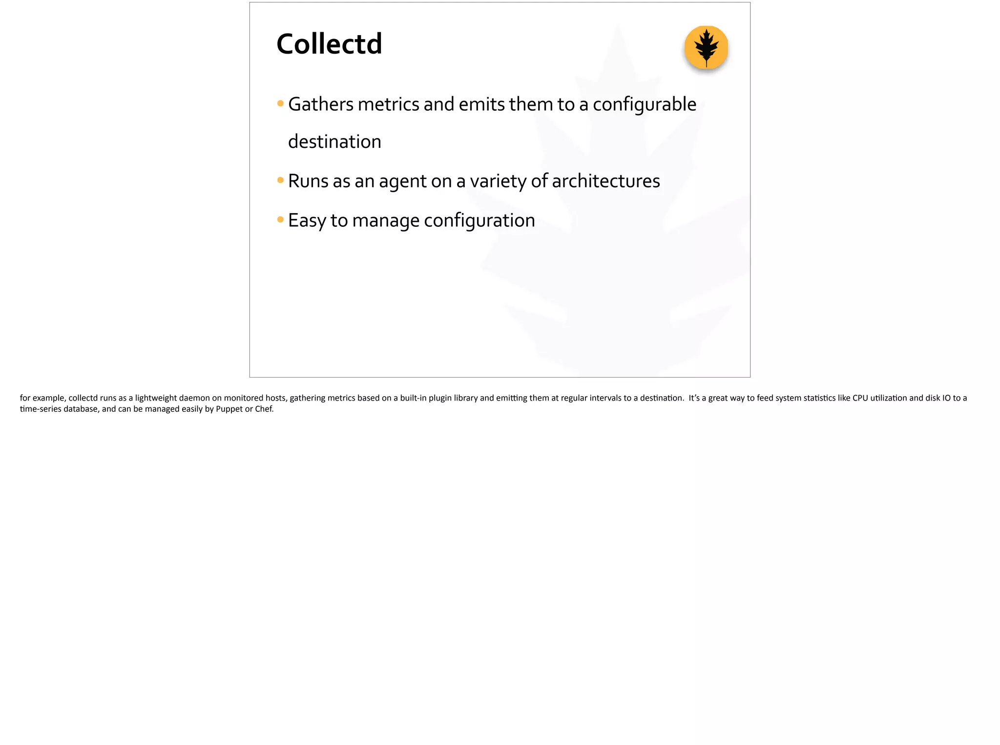 Collectd
•Gathers	
  metrics	
  and	
  emits	
  them	
  to	
  a	
  configurable	
  
destination	
  
•Runs	
  as	
  an	
  agent	
  on	
  a	
  variety	
  of	
  architectures	
  
•Easy	
  to	
  manage	
  configuration
for	
  example,	
  collectd	
  runs	
  as	
  a	
  lightweight	
  daemon	
  on	
  monitored	
  hosts,	
  gathering	
  metrics	
  based	
  on	
  a	
  built-­‐in	
  plugin	
  library	
  and	
  emi_ng	
  them	
  at	
  regular	
  intervals	
  to	
  a	
  des;na;on.	
  	
  It’s	
  a	
  great	
  way	
  to	
  feed	
  system	
  sta;s;cs	
  like	
  CPU	
  u;liza;on	
  and	
  disk	
  IO	
  to	
  a	
  
;me-­‐series	
  database,	
  and	
  can	
  be	
  managed	
  easily	
  by	
  Puppet	
  or	
  Chef.	
  
 