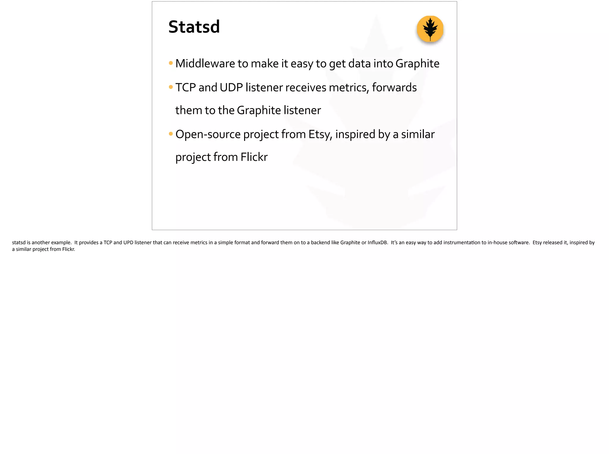 Statsd
•Middleware	
  to	
  make	
  it	
  easy	
  to	
  get	
  data	
  into	
  Graphite	
  
•TCP	
  and	
  UDP	
  listener	
  receives	
  metrics,	
  forwards	
  
them	
  to	
  the	
  Graphite	
  listener	
  
•Open-­‐source	
  project	
  from	
  Etsy,	
  inspired	
  by	
  a	
  similar	
  
project	
  from	
  Flickr
statsd	
  is	
  another	
  example.	
  	
  It	
  provides	
  a	
  TCP	
  and	
  UPD	
  listener	
  that	
  can	
  receive	
  metrics	
  in	
  a	
  simple	
  format	
  and	
  forward	
  them	
  on	
  to	
  a	
  backend	
  like	
  Graphite	
  or	
  InﬂuxDB.	
  	
  It’s	
  an	
  easy	
  way	
  to	
  add	
  instrumenta;on	
  to	
  in-­‐house	
  so]ware.	
  	
  Etsy	
  released	
  it,	
  inspired	
  by	
  
a	
  similar	
  project	
  from	
  Flickr.	
  
 