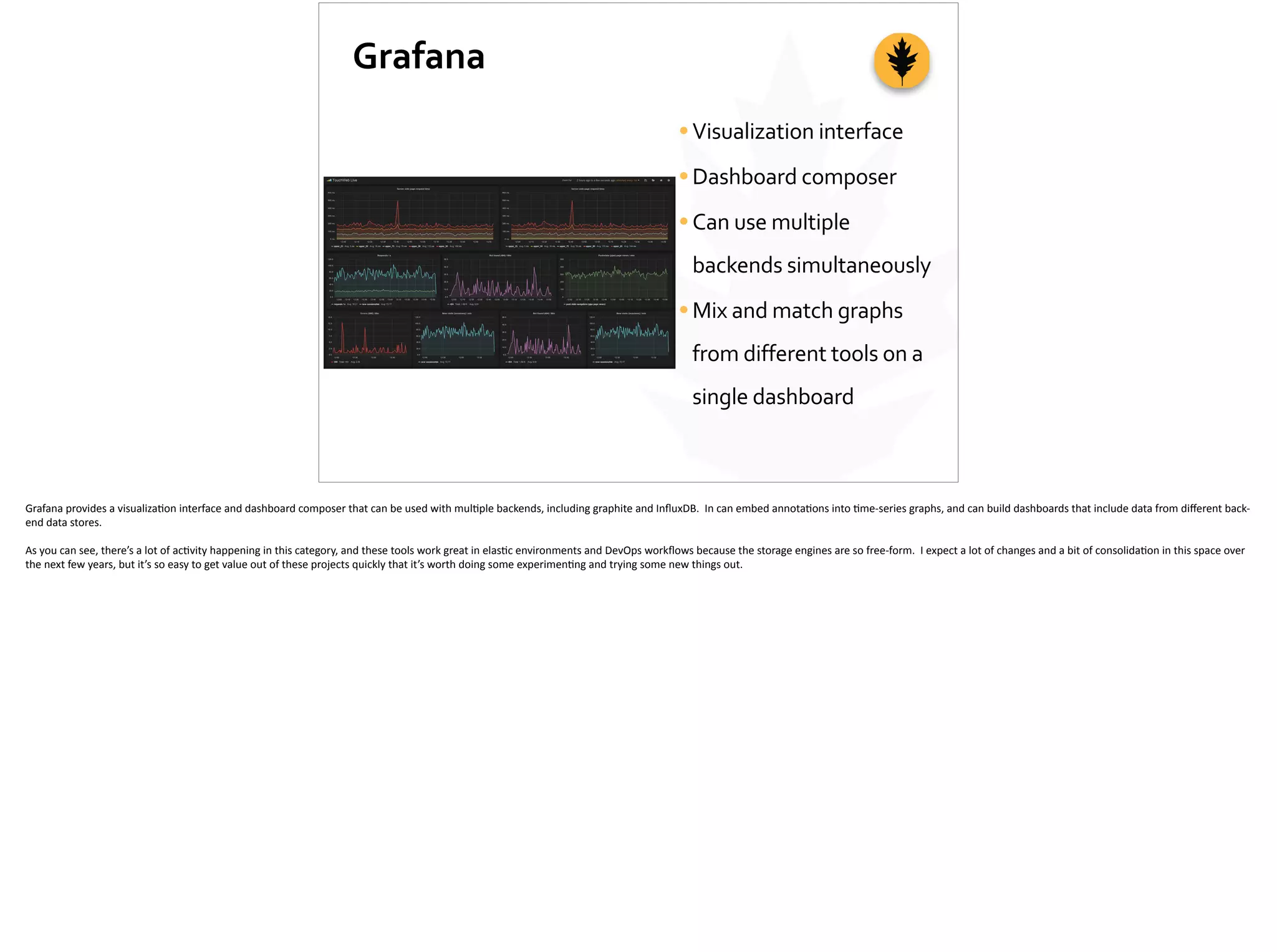 Grafana
•Visualization	
  interface	
  
•Dashboard	
  composer	
  
•Can	
  use	
  multiple	
  
backends	
  simultaneously	
  
•Mix	
  and	
  match	
  graphs	
  
from	
  different	
  tools	
  on	
  a	
  
single	
  dashboard
Grafana	
  provides	
  a	
  visualiza;on	
  interface	
  and	
  dashboard	
  composer	
  that	
  can	
  be	
  used	
  with	
  mul;ple	
  backends,	
  including	
  graphite	
  and	
  InﬂuxDB.	
  	
  In	
  can	
  embed	
  annota;ons	
  into	
  ;me-­‐series	
  graphs,	
  and	
  can	
  build	
  dashboards	
  that	
  include	
  data	
  from	
  diﬀerent	
  back-­‐
end	
  data	
  stores.	
  
As	
  you	
  can	
  see,	
  there’s	
  a	
  lot	
  of	
  ac;vity	
  happening	
  in	
  this	
  category,	
  and	
  these	
  tools	
  work	
  great	
  in	
  elas;c	
  environments	
  and	
  DevOps	
  workﬂows	
  because	
  the	
  storage	
  engines	
  are	
  so	
  free-­‐form.	
  	
  I	
  expect	
  a	
  lot	
  of	
  changes	
  and	
  a	
  bit	
  of	
  consolida;on	
  in	
  this	
  space	
  over	
  
the	
  next	
  few	
  years,	
  but	
  it’s	
  so	
  easy	
  to	
  get	
  value	
  out	
  of	
  these	
  projects	
  quickly	
  that	
  it’s	
  worth	
  doing	
  some	
  experimen;ng	
  and	
  trying	
  some	
  new	
  things	
  out.	
  
 