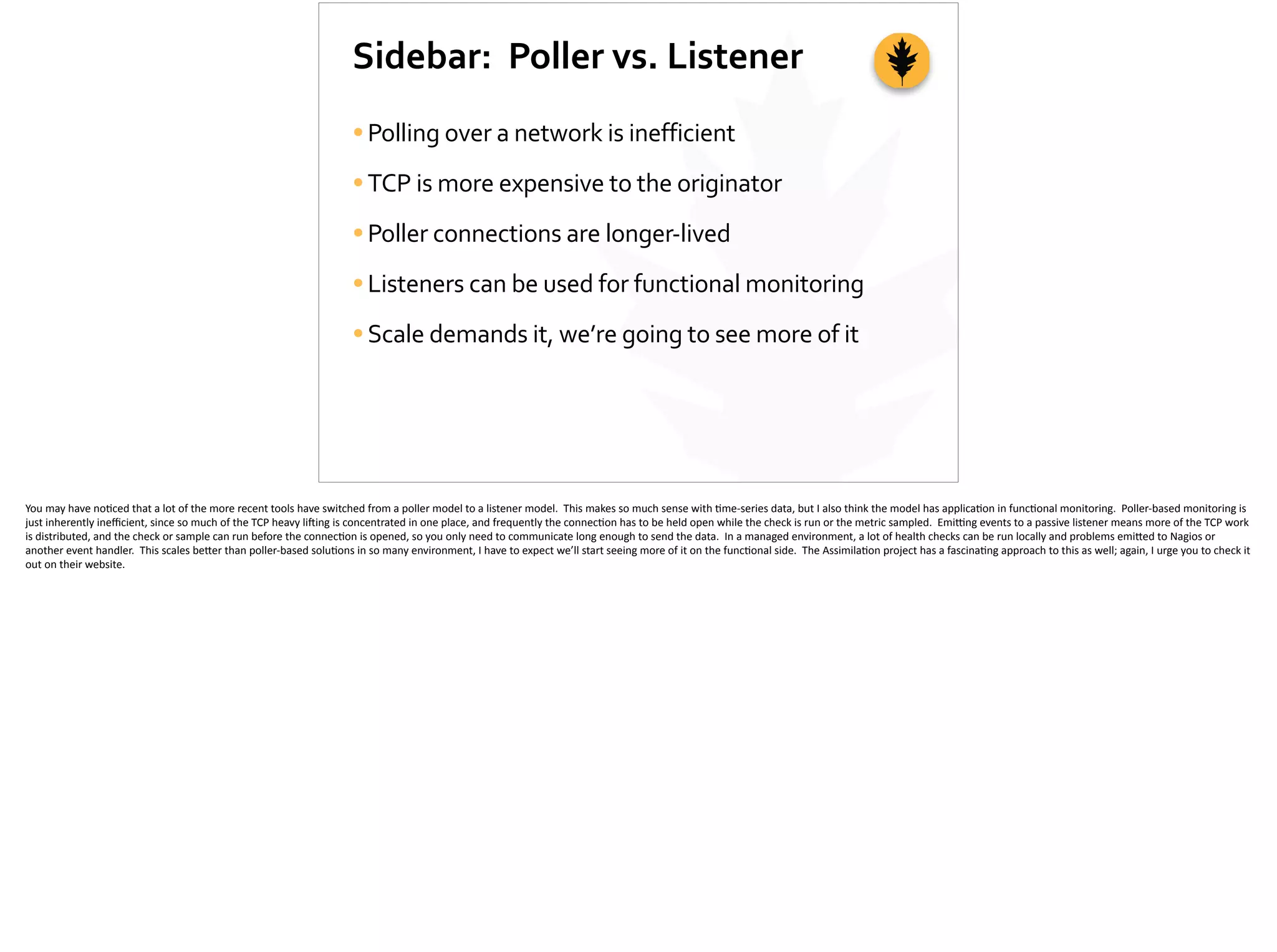Sidebar:	
  	
  Poller	
  vs.	
  Listener
•Polling	
  over	
  a	
  network	
  is	
  inefficient	
  
•TCP	
  is	
  more	
  expensive	
  to	
  the	
  originator	
  
•Poller	
  connections	
  are	
  longer-­‐lived	
  
•Listeners	
  can	
  be	
  used	
  for	
  functional	
  monitoring	
  
•Scale	
  demands	
  it,	
  we’re	
  going	
  to	
  see	
  more	
  of	
  it
You	
  may	
  have	
  no;ced	
  that	
  a	
  lot	
  of	
  the	
  more	
  recent	
  tools	
  have	
  switched	
  from	
  a	
  poller	
  model	
  to	
  a	
  listener	
  model.	
  	
  This	
  makes	
  so	
  much	
  sense	
  with	
  ;me-­‐series	
  data,	
  but	
  I	
  also	
  think	
  the	
  model	
  has	
  applica;on	
  in	
  func;onal	
  monitoring.	
  	
  Poller-­‐based	
  monitoring	
  is	
  
just	
  inherently	
  ineﬃcient,	
  since	
  so	
  much	
  of	
  the	
  TCP	
  heavy	
  li]ing	
  is	
  concentrated	
  in	
  one	
  place,	
  and	
  frequently	
  the	
  connec;on	
  has	
  to	
  be	
  held	
  open	
  while	
  the	
  check	
  is	
  run	
  or	
  the	
  metric	
  sampled.	
  	
  Emi_ng	
  events	
  to	
  a	
  passive	
  listener	
  means	
  more	
  of	
  the	
  TCP	
  work	
  
is	
  distributed,	
  and	
  the	
  check	
  or	
  sample	
  can	
  run	
  before	
  the	
  connec;on	
  is	
  opened,	
  so	
  you	
  only	
  need	
  to	
  communicate	
  long	
  enough	
  to	
  send	
  the	
  data.	
  	
  In	
  a	
  managed	
  environment,	
  a	
  lot	
  of	
  health	
  checks	
  can	
  be	
  run	
  locally	
  and	
  problems	
  emi[ed	
  to	
  Nagios	
  or	
  
another	
  event	
  handler.	
  	
  This	
  scales	
  be[er	
  than	
  poller-­‐based	
  solu;ons	
  in	
  so	
  many	
  environment,	
  I	
  have	
  to	
  expect	
  we’ll	
  start	
  seeing	
  more	
  of	
  it	
  on	
  the	
  func;onal	
  side.	
  	
  The	
  Assimila;on	
  project	
  has	
  a	
  fascina;ng	
  approach	
  to	
  this	
  as	
  well;	
  again,	
  I	
  urge	
  you	
  to	
  check	
  it	
  
out	
  on	
  their	
  website.	
  
 