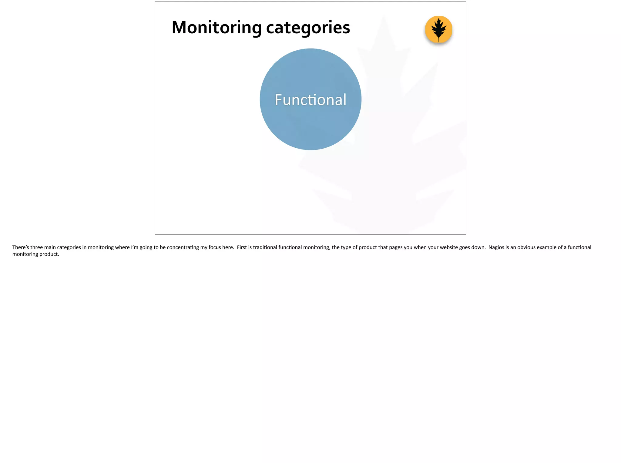 Monitoring	
  categories
Func;onal
There’s	
  three	
  main	
  categories	
  in	
  monitoring	
  where	
  I’m	
  going	
  to	
  be	
  concentra;ng	
  my	
  focus	
  here.	
  	
  First	
  is	
  tradi;onal	
  func;onal	
  monitoring,	
  the	
  type	
  of	
  product	
  that	
  pages	
  you	
  when	
  your	
  website	
  goes	
  down.	
  	
  Nagios	
  is	
  an	
  obvious	
  example	
  of	
  a	
  func;onal	
  
monitoring	
  product.
 