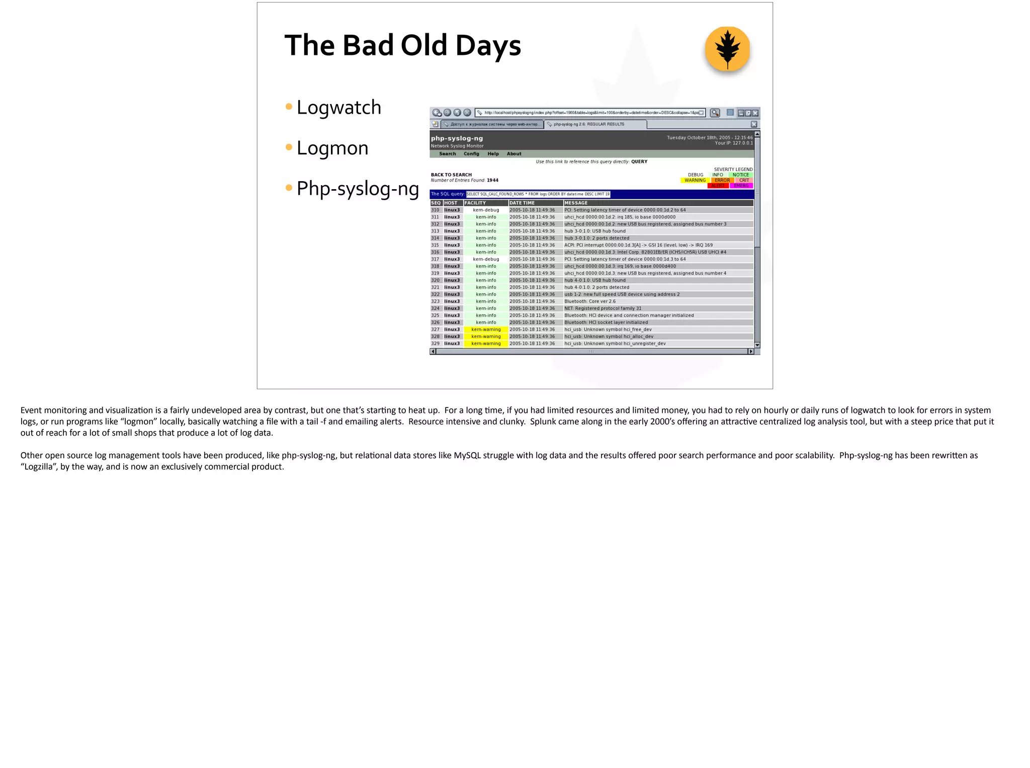The	
  Bad	
  Old	
  Days
•Logwatch	
  
•Logmon	
  
•Php-­‐syslog-­‐ng
Event	
  monitoring	
  and	
  visualiza;on	
  is	
  a	
  fairly	
  undeveloped	
  area	
  by	
  contrast,	
  but	
  one	
  that’s	
  star;ng	
  to	
  heat	
  up.	
  	
  For	
  a	
  long	
  ;me,	
  if	
  you	
  had	
  limited	
  resources	
  and	
  limited	
  money,	
  you	
  had	
  to	
  rely	
  on	
  hourly	
  or	
  daily	
  runs	
  of	
  logwatch	
  to	
  look	
  for	
  errors	
  in	
  system	
  
logs,	
  or	
  run	
  programs	
  like	
  “logmon”	
  locally,	
  basically	
  watching	
  a	
  ﬁle	
  with	
  a	
  tail	
  -­‐f	
  and	
  emailing	
  alerts.	
  	
  Resource	
  intensive	
  and	
  clunky.	
  	
  Splunk	
  came	
  along	
  in	
  the	
  early	
  2000’s	
  oﬀering	
  an	
  a[rac;ve	
  centralized	
  log	
  analysis	
  tool,	
  but	
  with	
  a	
  steep	
  price	
  that	
  put	
  it	
  
out	
  of	
  reach	
  for	
  a	
  lot	
  of	
  small	
  shops	
  that	
  produce	
  a	
  lot	
  of	
  log	
  data.	
  
Other	
  open	
  source	
  log	
  management	
  tools	
  have	
  been	
  produced,	
  like	
  php-­‐syslog-­‐ng,	
  but	
  rela;onal	
  data	
  stores	
  like	
  MySQL	
  struggle	
  with	
  log	
  data	
  and	
  the	
  results	
  oﬀered	
  poor	
  search	
  performance	
  and	
  poor	
  scalability.	
  	
  Php-­‐syslog-­‐ng	
  has	
  been	
  rewri[en	
  as	
  
“Logzilla”,	
  by	
  the	
  way,	
  and	
  is	
  now	
  an	
  exclusively	
  commercial	
  product.	
  
 