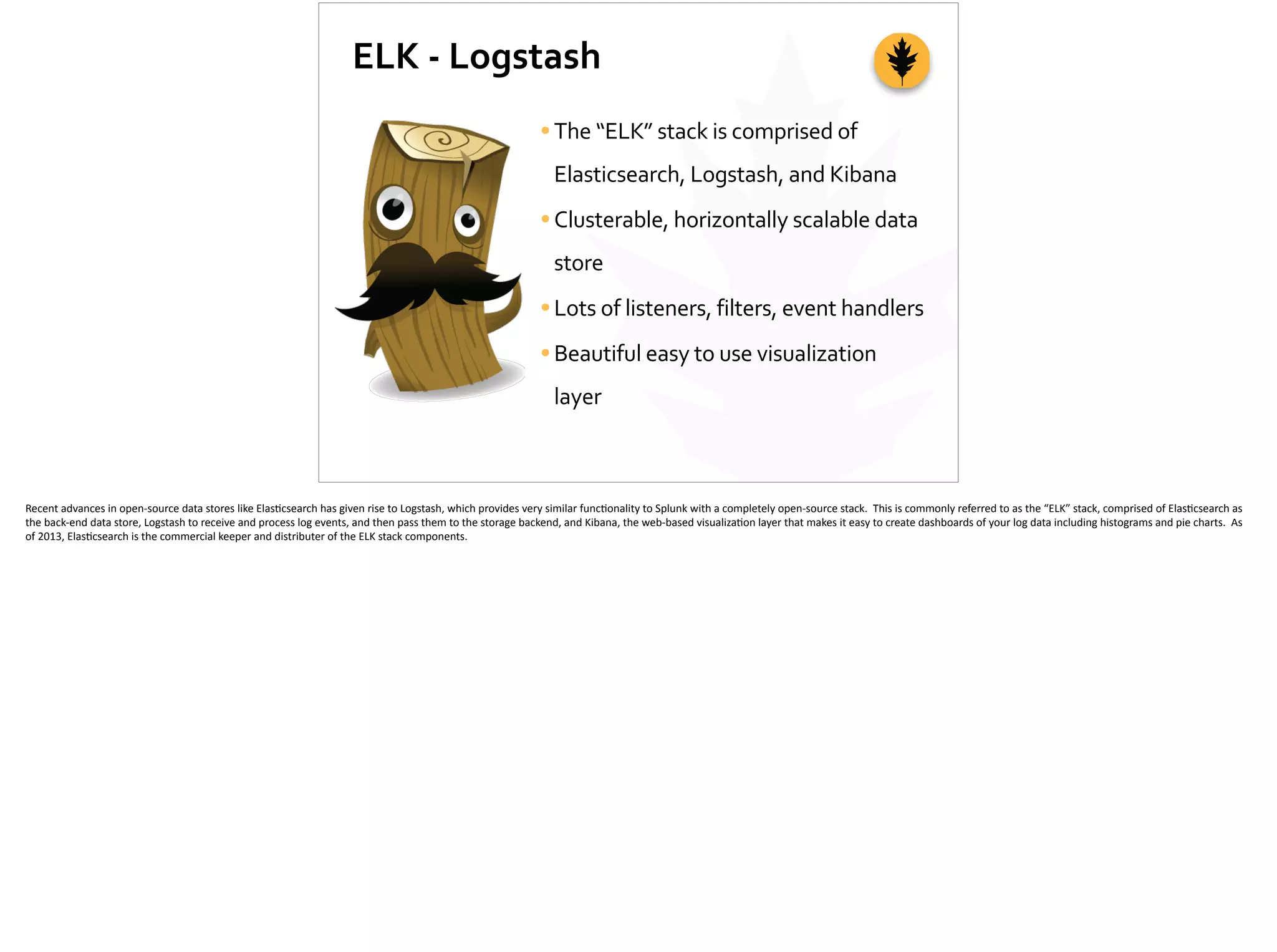 ELK	
  -­‐	
  Logstash
•The	
  “ELK”	
  stack	
  is	
  comprised	
  of	
  
Elasticsearch,	
  Logstash,	
  and	
  Kibana	
  
•Clusterable,	
  horizontally	
  scalable	
  data	
  
store	
  
•Lots	
  of	
  listeners,	
  filters,	
  event	
  handlers	
  
•Beautiful	
  easy	
  to	
  use	
  visualization	
  
layer
Recent	
  advances	
  in	
  open-­‐source	
  data	
  stores	
  like	
  Elas;csearch	
  has	
  given	
  rise	
  to	
  Logstash,	
  which	
  provides	
  very	
  similar	
  func;onality	
  to	
  Splunk	
  with	
  a	
  completely	
  open-­‐source	
  stack.	
  	
  This	
  is	
  commonly	
  referred	
  to	
  as	
  the	
  “ELK”	
  stack,	
  comprised	
  of	
  Elas;csearch	
  as	
  
the	
  back-­‐end	
  data	
  store,	
  Logstash	
  to	
  receive	
  and	
  process	
  log	
  events,	
  and	
  then	
  pass	
  them	
  to	
  the	
  storage	
  backend,	
  and	
  Kibana,	
  the	
  web-­‐based	
  visualiza;on	
  layer	
  that	
  makes	
  it	
  easy	
  to	
  create	
  dashboards	
  of	
  your	
  log	
  data	
  including	
  histograms	
  and	
  pie	
  charts.	
  	
  As	
  
of	
  2013,	
  Elas;csearch	
  is	
  the	
  commercial	
  keeper	
  and	
  distributer	
  of	
  the	
  ELK	
  stack	
  components.	
  
 
