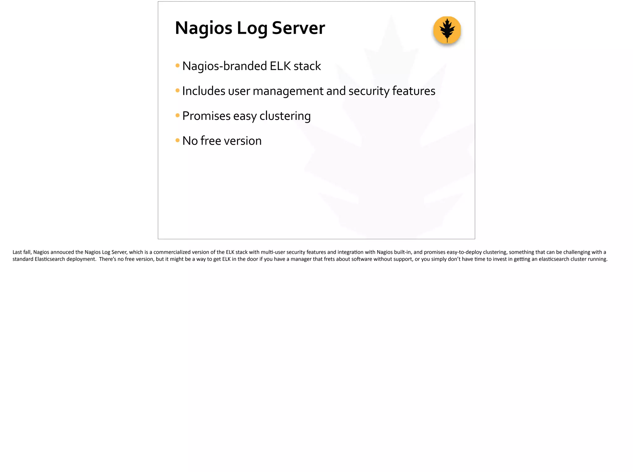 Nagios	
  Log	
  Server
•Nagios-­‐branded	
  ELK	
  stack	
  
•Includes	
  user	
  management	
  and	
  security	
  features	
  
•Promises	
  easy	
  clustering	
  
•No	
  free	
  version
Last	
  fall,	
  Nagios	
  annouced	
  the	
  Nagios	
  Log	
  Server,	
  which	
  is	
  a	
  commercialized	
  version	
  of	
  the	
  ELK	
  stack	
  with	
  mul;-­‐user	
  security	
  features	
  and	
  integra;on	
  with	
  Nagios	
  built-­‐in,	
  and	
  promises	
  easy-­‐to-­‐deploy	
  clustering,	
  something	
  that	
  can	
  be	
  challenging	
  with	
  a	
  
standard	
  Elas;csearch	
  deployment.	
  	
  There’s	
  no	
  free	
  version,	
  but	
  it	
  might	
  be	
  a	
  way	
  to	
  get	
  ELK	
  in	
  the	
  door	
  if	
  you	
  have	
  a	
  manager	
  that	
  frets	
  about	
  so]ware	
  without	
  support,	
  or	
  you	
  simply	
  don’t	
  have	
  ;me	
  to	
  invest	
  in	
  ge_ng	
  an	
  elas;csearch	
  cluster	
  running.	
  
 