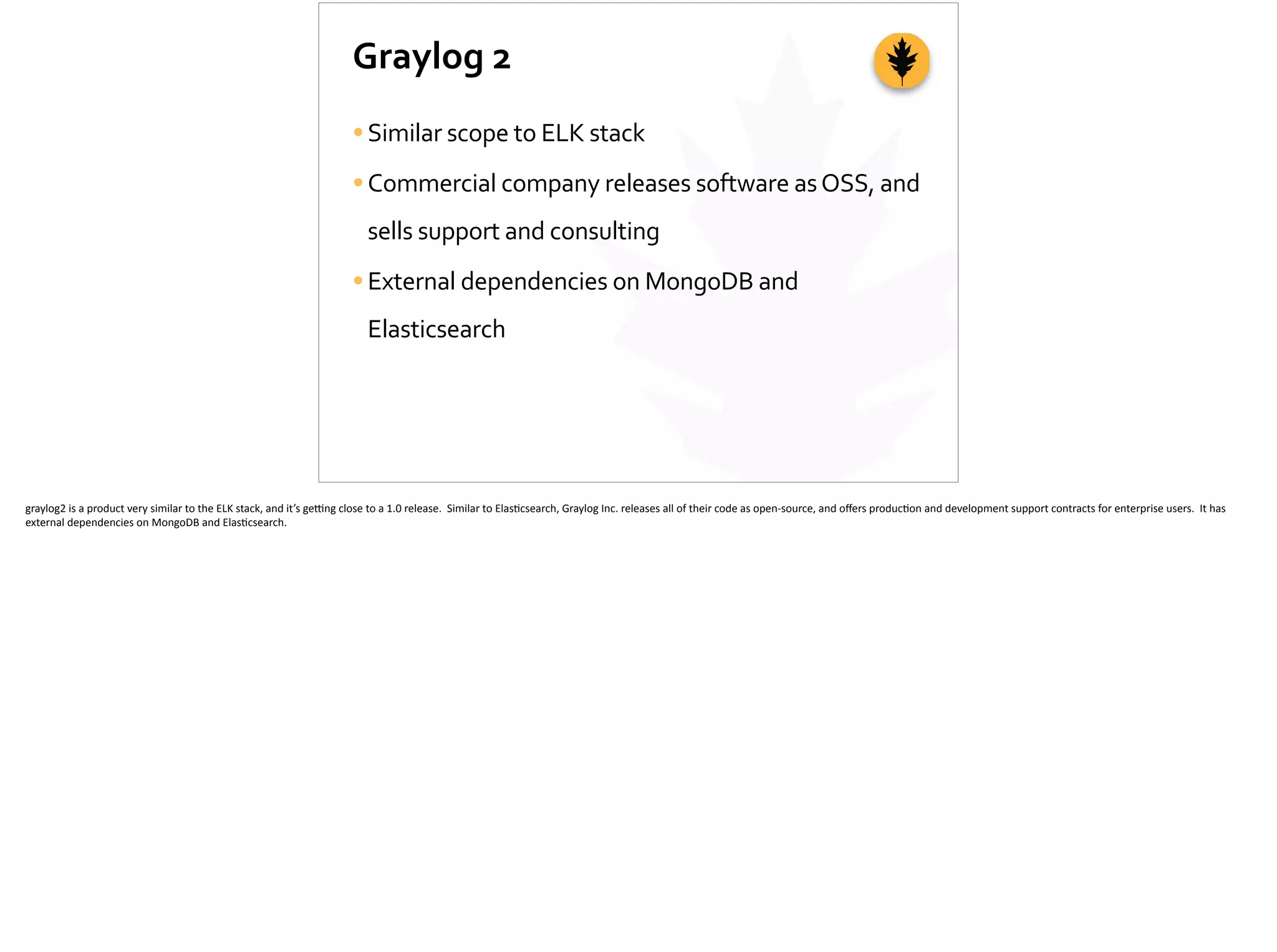 Graylog	
  2
•Similar	
  scope	
  to	
  ELK	
  stack	
  
•Commercial	
  company	
  releases	
  software	
  as	
  OSS,	
  and	
  
sells	
  support	
  and	
  consulting	
  
•External	
  dependencies	
  on	
  MongoDB	
  and	
  
Elasticsearch
graylog2	
  is	
  a	
  product	
  very	
  similar	
  to	
  the	
  ELK	
  stack,	
  and	
  it’s	
  ge_ng	
  close	
  to	
  a	
  1.0	
  release.	
  	
  Similar	
  to	
  Elas;csearch,	
  Graylog	
  Inc.	
  releases	
  all	
  of	
  their	
  code	
  as	
  open-­‐source,	
  and	
  oﬀers	
  produc;on	
  and	
  development	
  support	
  contracts	
  for	
  enterprise	
  users.	
  	
  It	
  has	
  
external	
  dependencies	
  on	
  MongoDB	
  and	
  Elas;csearch.	
  
 