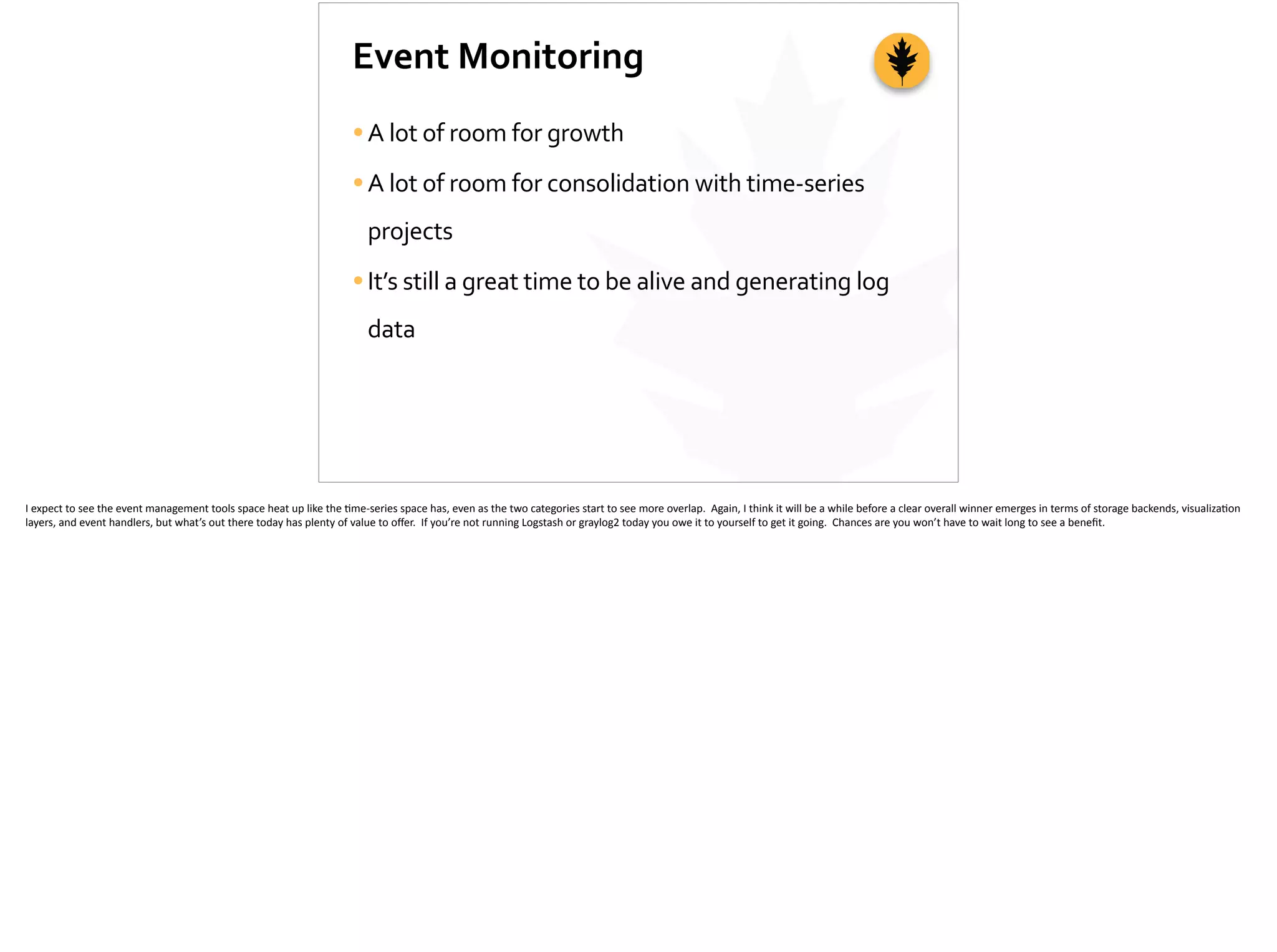 Event	
  Monitoring
•A	
  lot	
  of	
  room	
  for	
  growth	
  
•A	
  lot	
  of	
  room	
  for	
  consolidation	
  with	
  time-­‐series	
  
projects	
  
•It’s	
  still	
  a	
  great	
  time	
  to	
  be	
  alive	
  and	
  generating	
  log	
  
data
I	
  expect	
  to	
  see	
  the	
  event	
  management	
  tools	
  space	
  heat	
  up	
  like	
  the	
  ;me-­‐series	
  space	
  has,	
  even	
  as	
  the	
  two	
  categories	
  start	
  to	
  see	
  more	
  overlap.	
  	
  Again,	
  I	
  think	
  it	
  will	
  be	
  a	
  while	
  before	
  a	
  clear	
  overall	
  winner	
  emerges	
  in	
  terms	
  of	
  storage	
  backends,	
  visualiza;on	
  
layers,	
  and	
  event	
  handlers,	
  but	
  what’s	
  out	
  there	
  today	
  has	
  plenty	
  of	
  value	
  to	
  oﬀer.	
  	
  If	
  you’re	
  not	
  running	
  Logstash	
  or	
  graylog2	
  today	
  you	
  owe	
  it	
  to	
  yourself	
  to	
  get	
  it	
  going.	
  	
  Chances	
  are	
  you	
  won’t	
  have	
  to	
  wait	
  long	
  to	
  see	
  a	
  beneﬁt.	
  
 