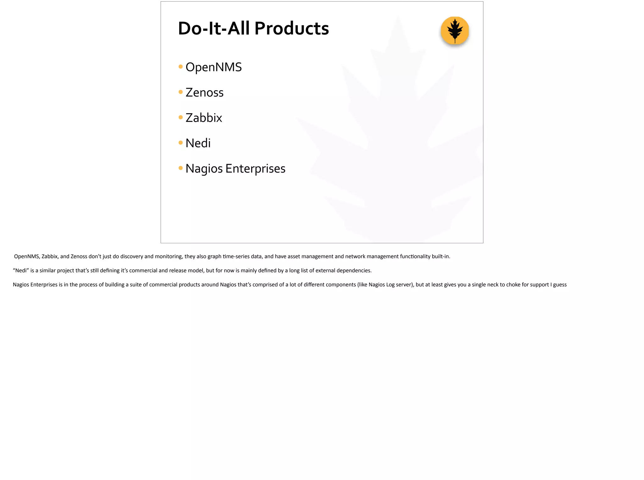 Do-­‐It-­‐All	
  Products
•OpenNMS	
  
•Zenoss	
  
•Zabbix	
  
•Nedi	
  	
  
•Nagios	
  Enterprises
	
  OpenNMS,	
  Zabbix,	
  and	
  Zenoss	
  don't	
  just	
  do	
  discovery	
  and	
  monitoring,	
  they	
  also	
  graph	
  ;me-­‐series	
  data,	
  and	
  have	
  asset	
  management	
  and	
  network	
  management	
  func;onality	
  built-­‐in.	
  
“Nedi”	
  is	
  a	
  similar	
  project	
  that’s	
  s;ll	
  deﬁning	
  it’s	
  commercial	
  and	
  release	
  model,	
  but	
  for	
  now	
  is	
  mainly	
  deﬁned	
  by	
  a	
  long	
  list	
  of	
  external	
  dependencies.	
  
Nagios	
  Enterprises	
  is	
  in	
  the	
  process	
  of	
  building	
  a	
  suite	
  of	
  commercial	
  products	
  around	
  Nagios	
  that’s	
  comprised	
  of	
  a	
  lot	
  of	
  diﬀerent	
  components	
  (like	
  Nagios	
  Log	
  server),	
  but	
  at	
  least	
  gives	
  you	
  a	
  single	
  neck	
  to	
  choke	
  for	
  support	
  I	
  guess
 