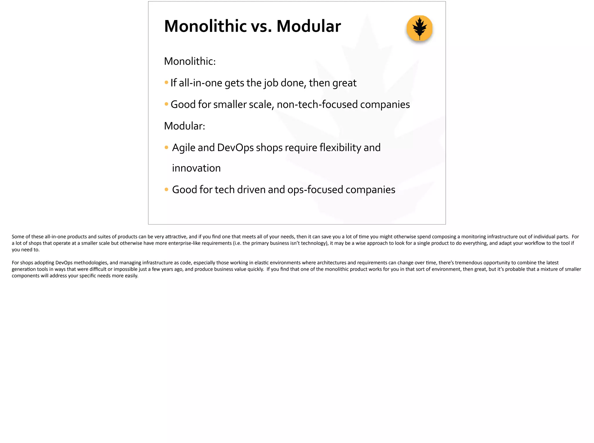 Monolithic	
  vs.	
  Modular
Monolithic:	
  
•If	
  all-­‐in-­‐one	
  gets	
  the	
  job	
  done,	
  then	
  great	
  
•Good	
  for	
  smaller	
  scale,	
  non-­‐tech-­‐focused	
  companies	
  
Modular:	
  
• Agile	
  and	
  DevOps	
  shops	
  require	
  flexibility	
  and	
  
innovation	
  
• Good	
  for	
  tech	
  driven	
  and	
  ops-­‐focused	
  companies
Some	
  of	
  these	
  all-­‐in-­‐one	
  products	
  and	
  suites	
  of	
  products	
  can	
  be	
  very	
  a[rac;ve,	
  and	
  if	
  you	
  ﬁnd	
  one	
  that	
  meets	
  all	
  of	
  your	
  needs,	
  then	
  it	
  can	
  save	
  you	
  a	
  lot	
  of	
  ;me	
  you	
  might	
  otherwise	
  spend	
  composing	
  a	
  monitoring	
  infrastructure	
  out	
  of	
  individual	
  parts.	
  	
  For	
  
a	
  lot	
  of	
  shops	
  that	
  operate	
  at	
  a	
  smaller	
  scale	
  but	
  otherwise	
  have	
  more	
  enterprise-­‐like	
  requirements	
  (i.e.	
  the	
  primary	
  business	
  isn’t	
  technology),	
  it	
  may	
  be	
  a	
  wise	
  approach	
  to	
  look	
  for	
  a	
  single	
  product	
  to	
  do	
  everything,	
  and	
  adapt	
  your	
  workﬂow	
  to	
  the	
  tool	
  if	
  
you	
  need	
  to.	
  
For	
  shops	
  adop;ng	
  DevOps	
  methodologies,	
  and	
  managing	
  infrastructure	
  as	
  code,	
  especially	
  those	
  working	
  in	
  elas;c	
  environments	
  where	
  architectures	
  and	
  requirements	
  can	
  change	
  over	
  ;me,	
  there’s	
  tremendous	
  opportunity	
  to	
  combine	
  the	
  latest	
  
genera;on	
  tools	
  in	
  ways	
  that	
  were	
  diﬃcult	
  or	
  impossible	
  just	
  a	
  few	
  years	
  ago,	
  and	
  produce	
  business	
  value	
  quickly.	
  	
  If	
  you	
  ﬁnd	
  that	
  one	
  of	
  the	
  monolithic	
  product	
  works	
  for	
  you	
  in	
  that	
  sort	
  of	
  environment,	
  then	
  great,	
  but	
  it’s	
  probable	
  that	
  a	
  mixture	
  of	
  smaller	
  
components	
  will	
  address	
  your	
  speciﬁc	
  needs	
  more	
  easily.	
  
 