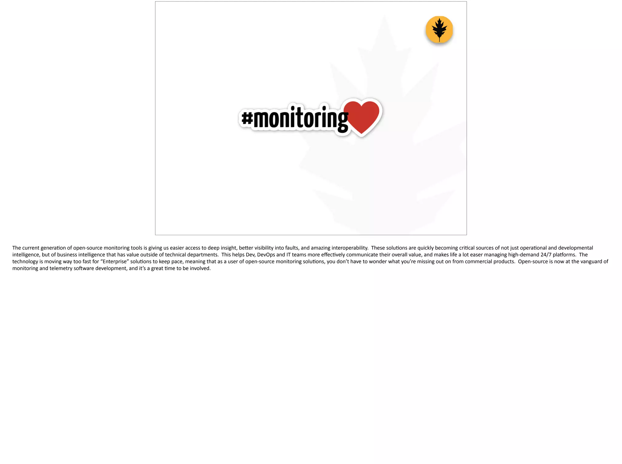 The	
  current	
  genera;on	
  of	
  open-­‐source	
  monitoring	
  tools	
  is	
  giving	
  us	
  easier	
  access	
  to	
  deep	
  insight,	
  be[er	
  visibility	
  into	
  faults,	
  and	
  amazing	
  interoperability.	
  	
  These	
  solu;ons	
  are	
  quickly	
  becoming	
  cri;cal	
  sources	
  of	
  not	
  just	
  opera;onal	
  and	
  developmental	
  
intelligence,	
  but	
  of	
  business	
  intelligence	
  that	
  has	
  value	
  outside	
  of	
  technical	
  departments.	
  	
  This	
  helps	
  Dev,	
  DevOps	
  and	
  IT	
  teams	
  more	
  eﬀec;vely	
  communicate	
  their	
  overall	
  value,	
  and	
  makes	
  life	
  a	
  lot	
  easer	
  managing	
  high-­‐demand	
  24/7	
  plauorms.	
  	
  The	
  
technology	
  is	
  moving	
  way	
  too	
  fast	
  for	
  “Enterprise”	
  solu;ons	
  to	
  keep	
  pace,	
  meaning	
  that	
  as	
  a	
  user	
  of	
  open-­‐source	
  monitoring	
  solu;ons,	
  you	
  don’t	
  have	
  to	
  wonder	
  what	
  you’re	
  missing	
  out	
  on	
  from	
  commercial	
  products.	
  	
  Open-­‐source	
  is	
  now	
  at	
  the	
  vanguard	
  of	
  
monitoring	
  and	
  telemetry	
  so]ware	
  development,	
  and	
  it’s	
  a	
  great	
  ;me	
  to	
  be	
  involved.	
  
 