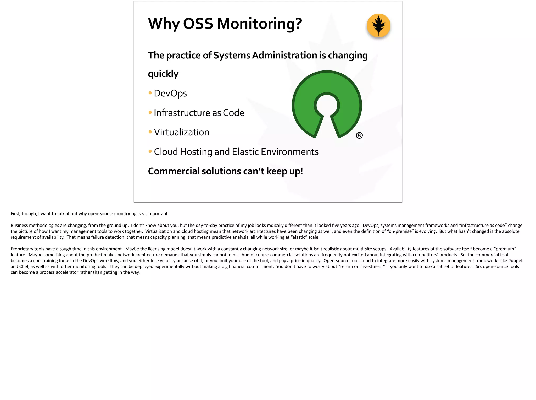 Why	
  OSS	
  Monitoring?
The	
  practice	
  of	
  Systems	
  Administration	
  is	
  changing	
  
quickly	
  
•DevOps	
  
•Infrastructure	
  as	
  Code	
  
•Virtualization	
  
•Cloud	
  Hosting	
  and	
  Elastic	
  Environments	
  
Commercial	
  solutions	
  can’t	
  keep	
  up!
First,	
  though,	
  I	
  want	
  to	
  talk	
  about	
  why	
  open-­‐source	
  monitoring	
  is	
  so	
  important.	
  
Business	
  methodologies	
  are	
  changing,	
  from	
  the	
  ground	
  up.	
  	
  I	
  don’t	
  know	
  about	
  you,	
  but	
  the	
  day-­‐to-­‐day	
  prac;ce	
  of	
  my	
  job	
  looks	
  radically	
  diﬀerent	
  than	
  it	
  looked	
  ﬁve	
  years	
  ago.	
  	
  DevOps,	
  systems	
  management	
  frameworks	
  and	
  “infrastructure	
  as	
  code”	
  change	
  
the	
  picture	
  of	
  how	
  I	
  want	
  my	
  management	
  tools	
  to	
  work	
  together.	
  	
  Virtualiza;on	
  and	
  cloud	
  hos;ng	
  mean	
  that	
  network	
  architectures	
  have	
  been	
  changing	
  as	
  well,	
  and	
  even	
  the	
  deﬁni;on	
  of	
  “on-­‐premise”	
  is	
  evolving.	
  	
  But	
  what	
  hasn’t	
  changed	
  is	
  the	
  absolute	
  
requirement	
  of	
  availability.	
  	
  That	
  means	
  failure	
  detec;on,	
  that	
  means	
  capacity	
  planning,	
  that	
  means	
  predic;ve	
  analysis,	
  all	
  while	
  working	
  at	
  “elas;c”	
  scale.	
  
Proprietary	
  tools	
  have	
  a	
  tough	
  ;me	
  in	
  this	
  environment.	
  	
  Maybe	
  the	
  licensing	
  model	
  doesn't	
  work	
  with	
  a	
  constantly	
  changing	
  network	
  size,	
  or	
  maybe	
  it	
  isn’t	
  realis;c	
  about	
  mul;-­‐site	
  setups.	
  	
  Availability	
  features	
  of	
  the	
  so]ware	
  itself	
  become	
  a	
  “premium”	
  
feature.	
  	
  Maybe	
  something	
  about	
  the	
  product	
  makes	
  network	
  architecture	
  demands	
  that	
  you	
  simply	
  cannot	
  meet.	
  	
  And	
  of	
  course	
  commercial	
  solu;ons	
  are	
  frequently	
  not	
  excited	
  about	
  integra;ng	
  with	
  compe;tors’	
  products.	
  	
  So,	
  the	
  commercial	
  tool	
  
becomes	
  a	
  constraining	
  force	
  in	
  the	
  DevOps	
  workﬂow,	
  and	
  you	
  either	
  lose	
  velocity	
  because	
  of	
  it,	
  or	
  you	
  limit	
  your	
  use	
  of	
  the	
  tool,	
  and	
  pay	
  a	
  price	
  in	
  quality.	
  	
  Open-­‐source	
  tools	
  tend	
  to	
  integrate	
  more	
  easily	
  with	
  systems	
  management	
  frameworks	
  like	
  Puppet	
  
and	
  Chef,	
  as	
  well	
  as	
  with	
  other	
  monitoring	
  tools.	
  	
  They	
  can	
  be	
  deployed	
  experimentally	
  without	
  making	
  a	
  big	
  ﬁnancial	
  commitment.	
  	
  You	
  don’t	
  have	
  to	
  worry	
  about	
  “return	
  on	
  investment”	
  if	
  you	
  only	
  want	
  to	
  use	
  a	
  subset	
  of	
  features.	
  	
  So,	
  open-­‐source	
  tools	
  
can	
  become	
  a	
  process	
  accelerator	
  rather	
  than	
  ge_ng	
  in	
  the	
  way.
 