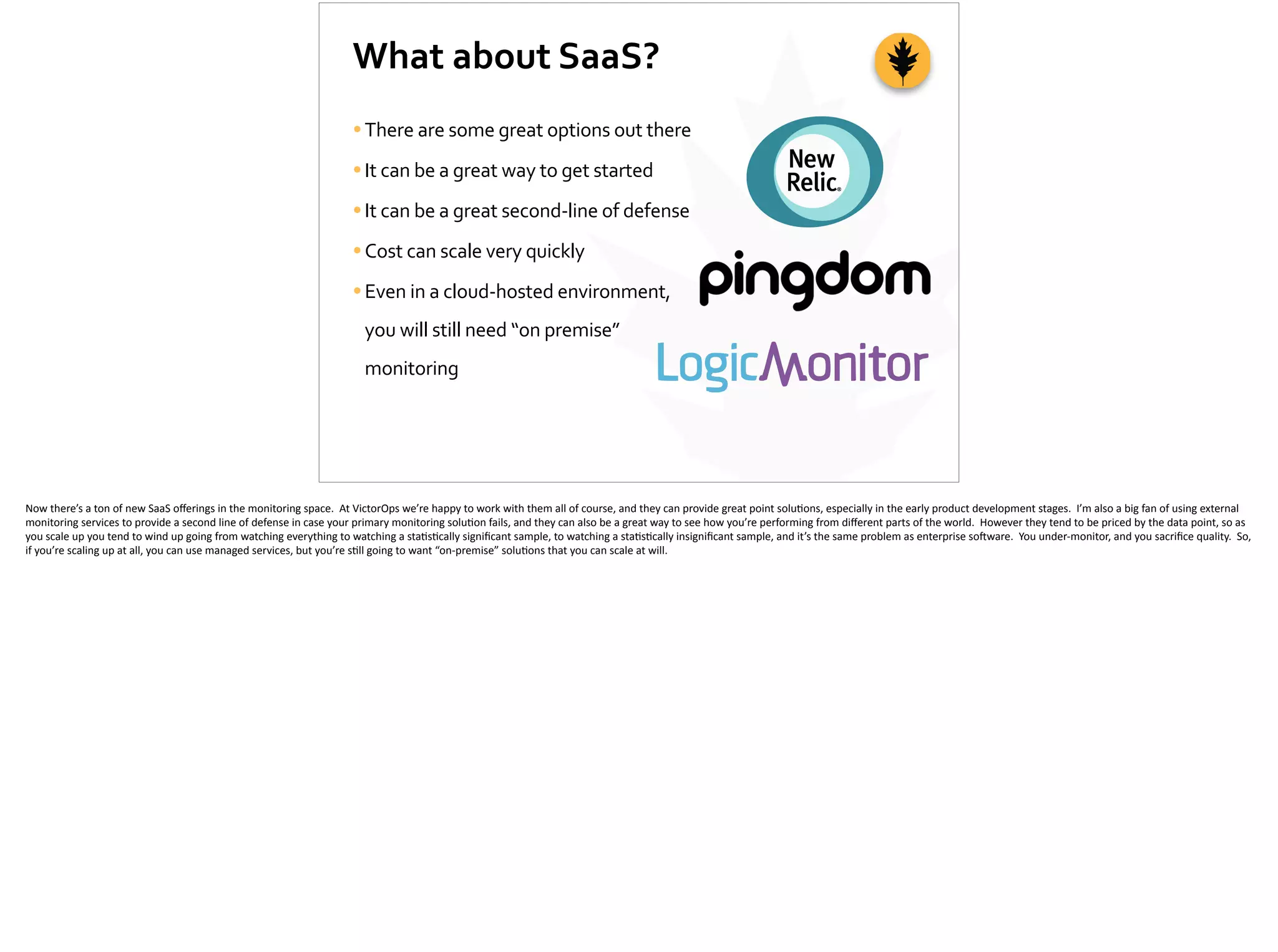 What	
  about	
  SaaS?
•There	
  are	
  some	
  great	
  options	
  out	
  there	
  
•It	
  can	
  be	
  a	
  great	
  way	
  to	
  get	
  started	
  
•It	
  can	
  be	
  a	
  great	
  second-­‐line	
  of	
  defense	
  
•Cost	
  can	
  scale	
  very	
  quickly	
  
•Even	
  in	
  a	
  cloud-­‐hosted	
  environment,	
  
you	
  will	
  still	
  need	
  “on	
  premise”	
  
monitoring
Now	
  there’s	
  a	
  ton	
  of	
  new	
  SaaS	
  oﬀerings	
  in	
  the	
  monitoring	
  space.	
  	
  At	
  VictorOps	
  we’re	
  happy	
  to	
  work	
  with	
  them	
  all	
  of	
  course,	
  and	
  they	
  can	
  provide	
  great	
  point	
  solu;ons,	
  especially	
  in	
  the	
  early	
  product	
  development	
  stages.	
  	
  I’m	
  also	
  a	
  big	
  fan	
  of	
  using	
  external	
  
monitoring	
  services	
  to	
  provide	
  a	
  second	
  line	
  of	
  defense	
  in	
  case	
  your	
  primary	
  monitoring	
  solu;on	
  fails,	
  and	
  they	
  can	
  also	
  be	
  a	
  great	
  way	
  to	
  see	
  how	
  you’re	
  performing	
  from	
  diﬀerent	
  parts	
  of	
  the	
  world.	
  	
  However	
  they	
  tend	
  to	
  be	
  priced	
  by	
  the	
  data	
  point,	
  so	
  as	
  
you	
  scale	
  up	
  you	
  tend	
  to	
  wind	
  up	
  going	
  from	
  watching	
  everything	
  to	
  watching	
  a	
  sta;s;cally	
  signiﬁcant	
  sample,	
  to	
  watching	
  a	
  sta;s;cally	
  insigniﬁcant	
  sample,	
  and	
  it’s	
  the	
  same	
  problem	
  as	
  enterprise	
  so]ware.	
  	
  You	
  under-­‐monitor,	
  and	
  you	
  sacriﬁce	
  quality.	
  	
  So,	
  
if	
  you’re	
  scaling	
  up	
  at	
  all,	
  you	
  can	
  use	
  managed	
  services,	
  but	
  you’re	
  s;ll	
  going	
  to	
  want	
  “on-­‐premise”	
  solu;ons	
  that	
  you	
  can	
  scale	
  at	
  will.
 