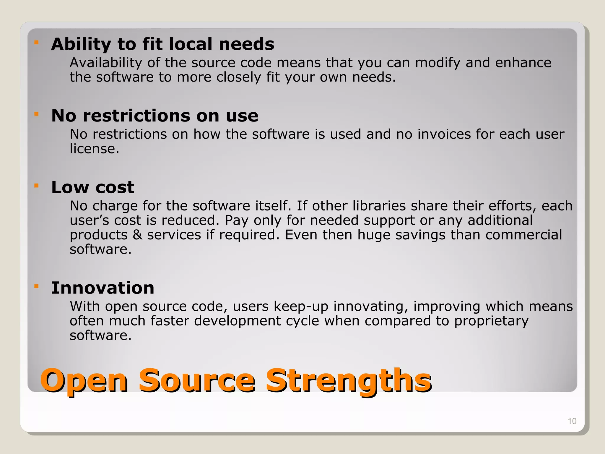    Ability to fit local needs
      Availability of the source code means that you can modify and enhance
      the software to more closely fit your own needs.

   No restrictions on use
      No restrictions on how the software is used and no invoices for each user
      license.

   Low cost
      No charge for the software itself. If other libraries share their efforts, each
      user’s cost is reduced. Pay only for needed support or any additional
      products & services if required. Even then huge savings than commercial
      software.

   Innovation
      With open source code, users keep-up innovating, improving which means
      often much faster development cycle when compared to proprietary
      software.


Open Source Strengths
                                                                                    10
 