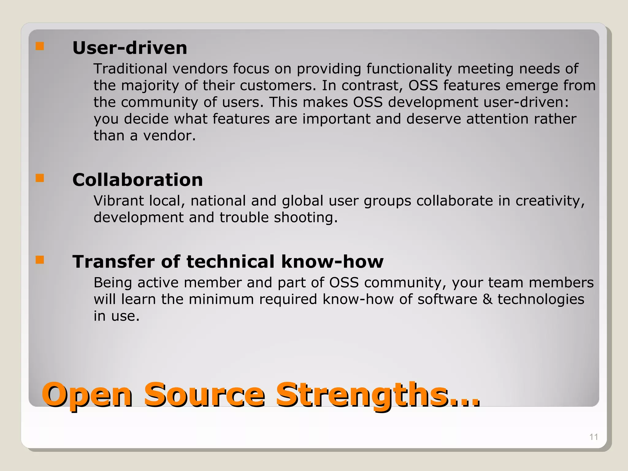    User-driven
      Traditional vendors focus on providing functionality meeting needs of
      the majority of their customers. In contrast, OSS features emerge from
      the community of users. This makes OSS development user-driven:
      you decide what features are important and deserve attention rather
      than a vendor.


   Collaboration
      Vibrant local, national and global user groups collaborate in creativity,
      development and trouble shooting.


   Transfer of technical know-how
      Being active member and part of OSS community, your team members
      will learn the minimum required know-how of software & technologies
      in use.




Open Source Strengths…
                                                                                  11
 
