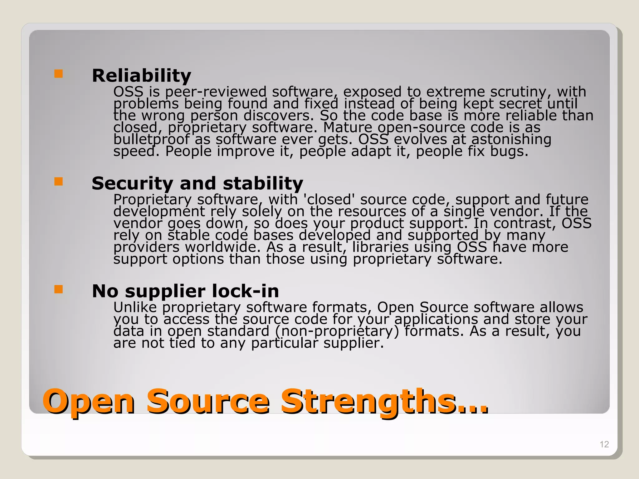    Reliability
      OSS is peer-reviewed software, exposed to extreme scrutiny, with
      problems being found and fixed instead of being kept secret until
      the wrong person discovers. So the code base is more reliable than
      closed, proprietary software. Mature open-source code is as
      bulletproof as software ever gets. OSS evolves at astonishing
      speed. People improve it, people adapt it, people fix bugs.

   Security and stability
      Proprietary software, with 'closed' source code, support and future
      development rely solely on the resources of a single vendor. If the
      vendor goes down, so does your product support. In contrast, OSS
      rely on stable code bases developed and supported by many
      providers worldwide. As a result, libraries using OSS have more
      support options than those using proprietary software.

   No supplier lock-in
      Unlike proprietary software formats, Open Source software allows
      you to access the source code for your applications and store your
      data in open standard (non-proprietary) formats. As a result, you
      are not tied to any particular supplier.



Open Source Strengths…
                                                                            12
 