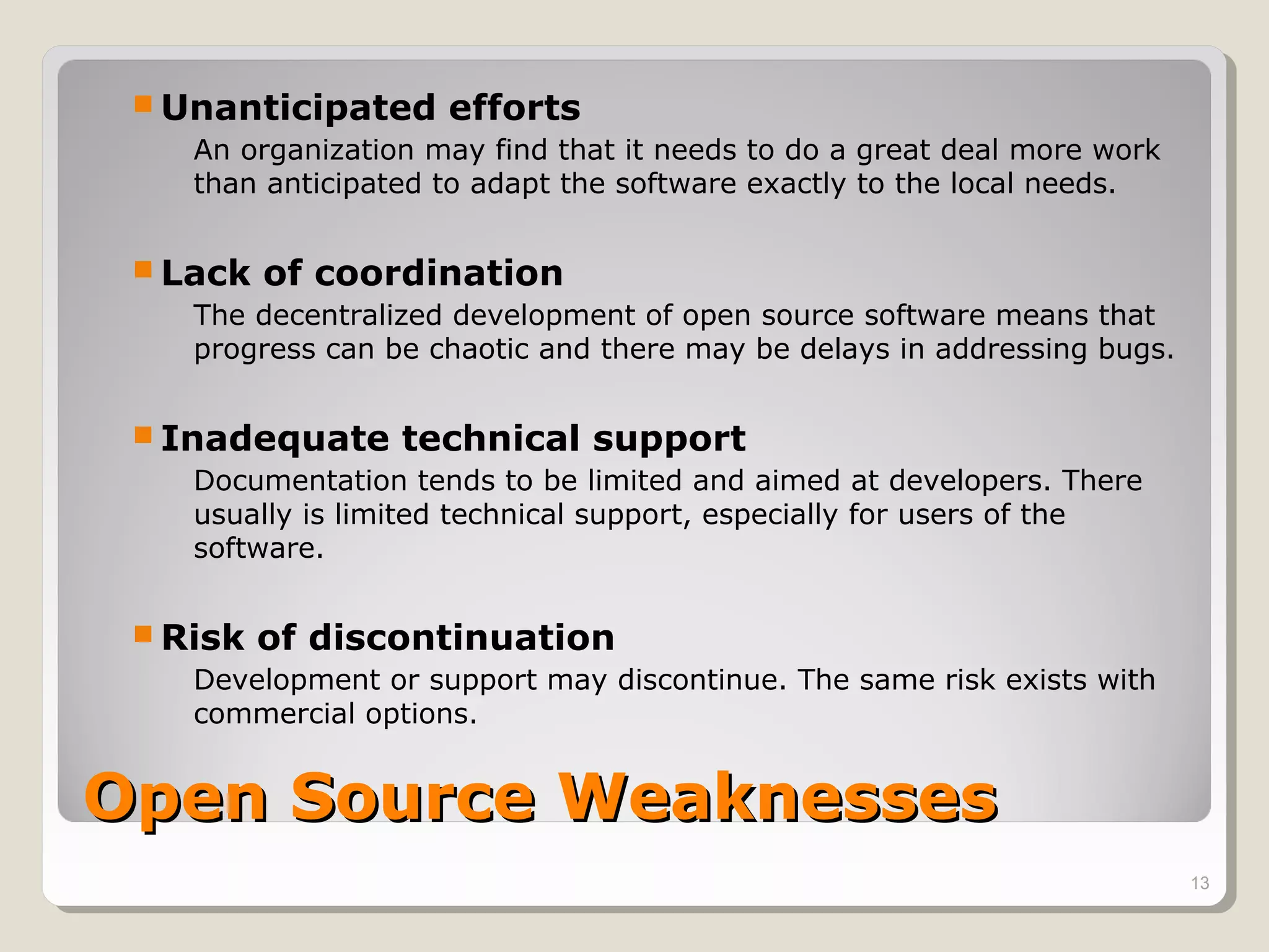  Unanticipated     efforts
    An organization may find that it needs to do a great deal more work
    than anticipated to adapt the software exactly to the local needs.


  Lack   of coordination
    The decentralized development of open source software means that
    progress can be chaotic and there may be delays in addressing bugs.


  Inadequate     technical support
    Documentation tends to be limited and aimed at developers. There
    usually is limited technical support, especially for users of the
    software.


  Risk   of discontinuation
    Development or support may discontinue. The same risk exists with
    commercial options.


Open Source Weaknesses
                                                                          13
 