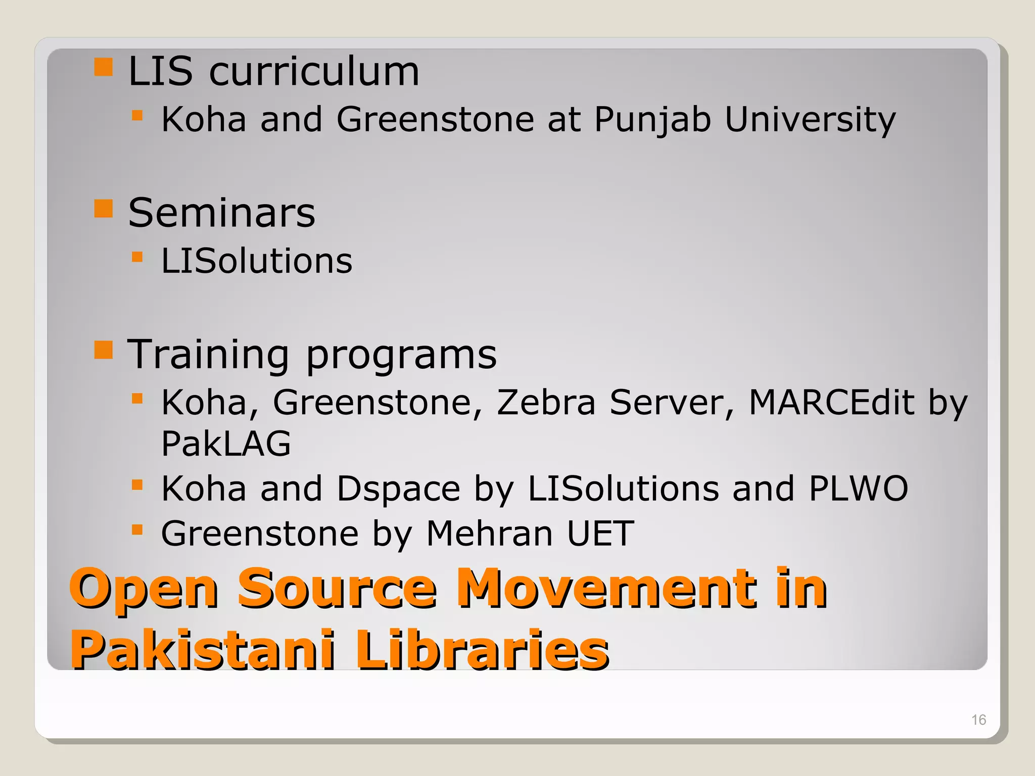    LIS curriculum
     Koha and Greenstone at Punjab University

   Seminars
     LISolutions

   Training programs
     Koha, Greenstone, Zebra Server, MARCEdit by
      PakLAG
     Koha and Dspace by LISolutions and PLWO
     Greenstone by Mehran UET
Open Source Movement in
Pakistani Libraries
                                                    16
 
