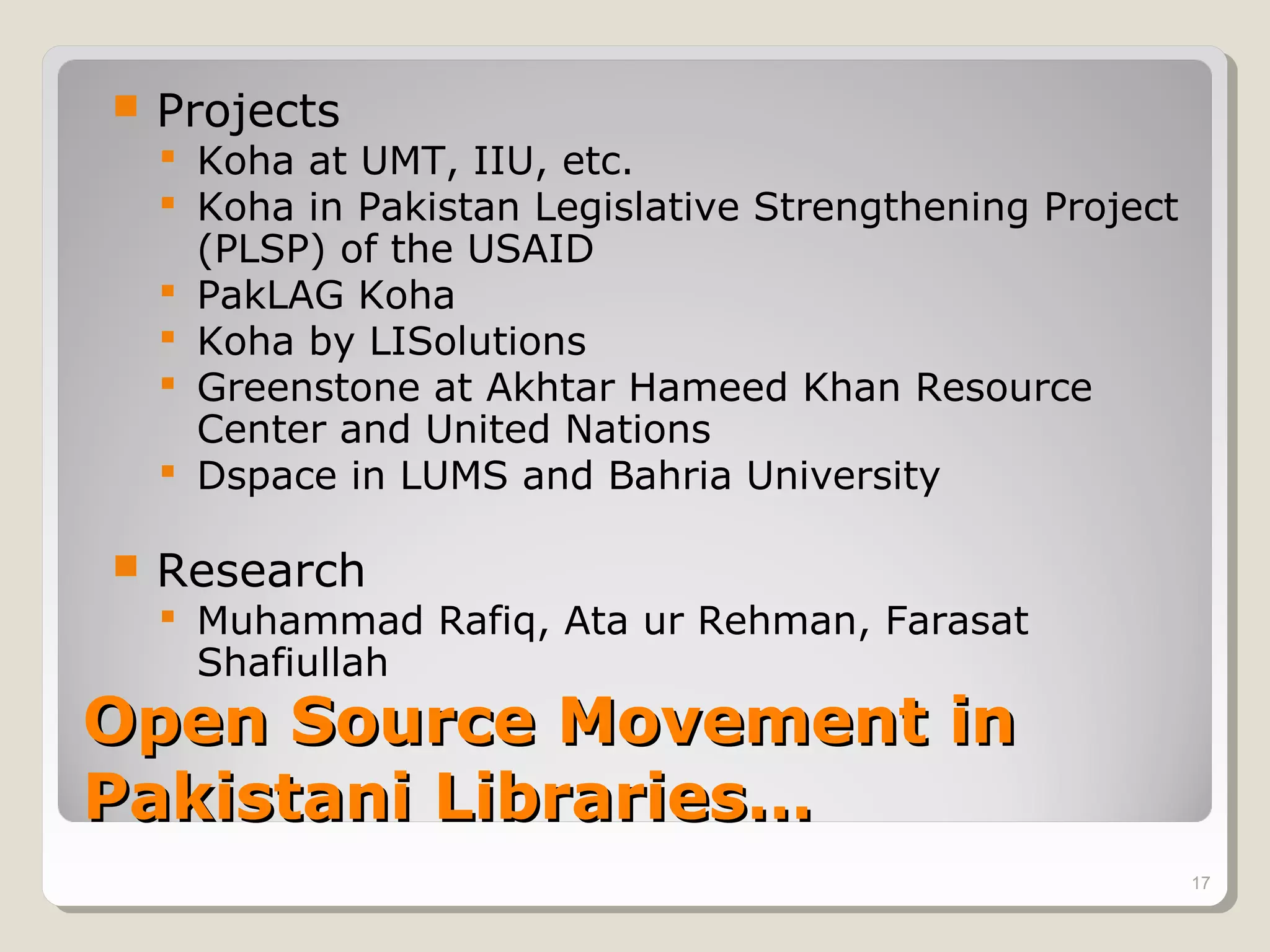    Projects
     Koha at UMT, IIU, etc.
     Koha in Pakistan Legislative Strengthening Project
      (PLSP) of the USAID
     PakLAG Koha
     Koha by LISolutions
     Greenstone at Akhtar Hameed Khan Resource
      Center and United Nations
     Dspace in LUMS and Bahria University

   Research
     Muhammad Rafiq, Ata ur Rehman, Farasat
      Shafiullah
Open Source Movement in
Pakistani Libraries…
                                                           17
 
