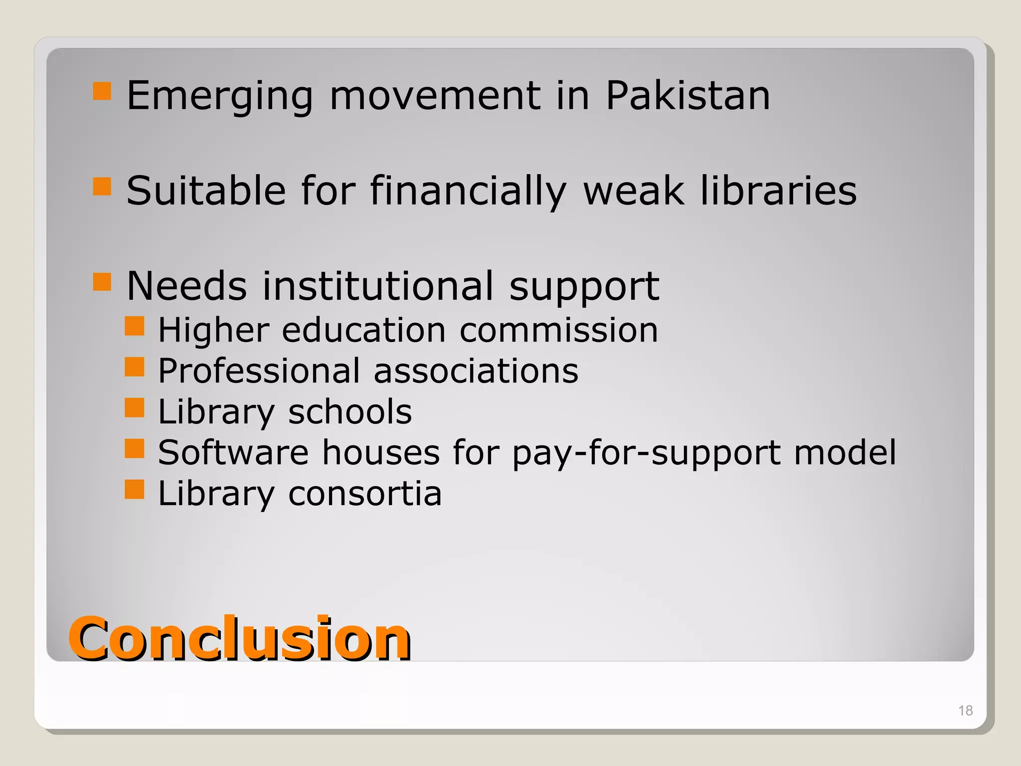    Emerging movement in Pakistan

   Suitable for financially weak libraries

   Needs institutional support
     Higher education commission
     Professional associations
     Library schools
     Software houses for pay-for-support model
     Library consortia



Conclusion
                                                  18
 