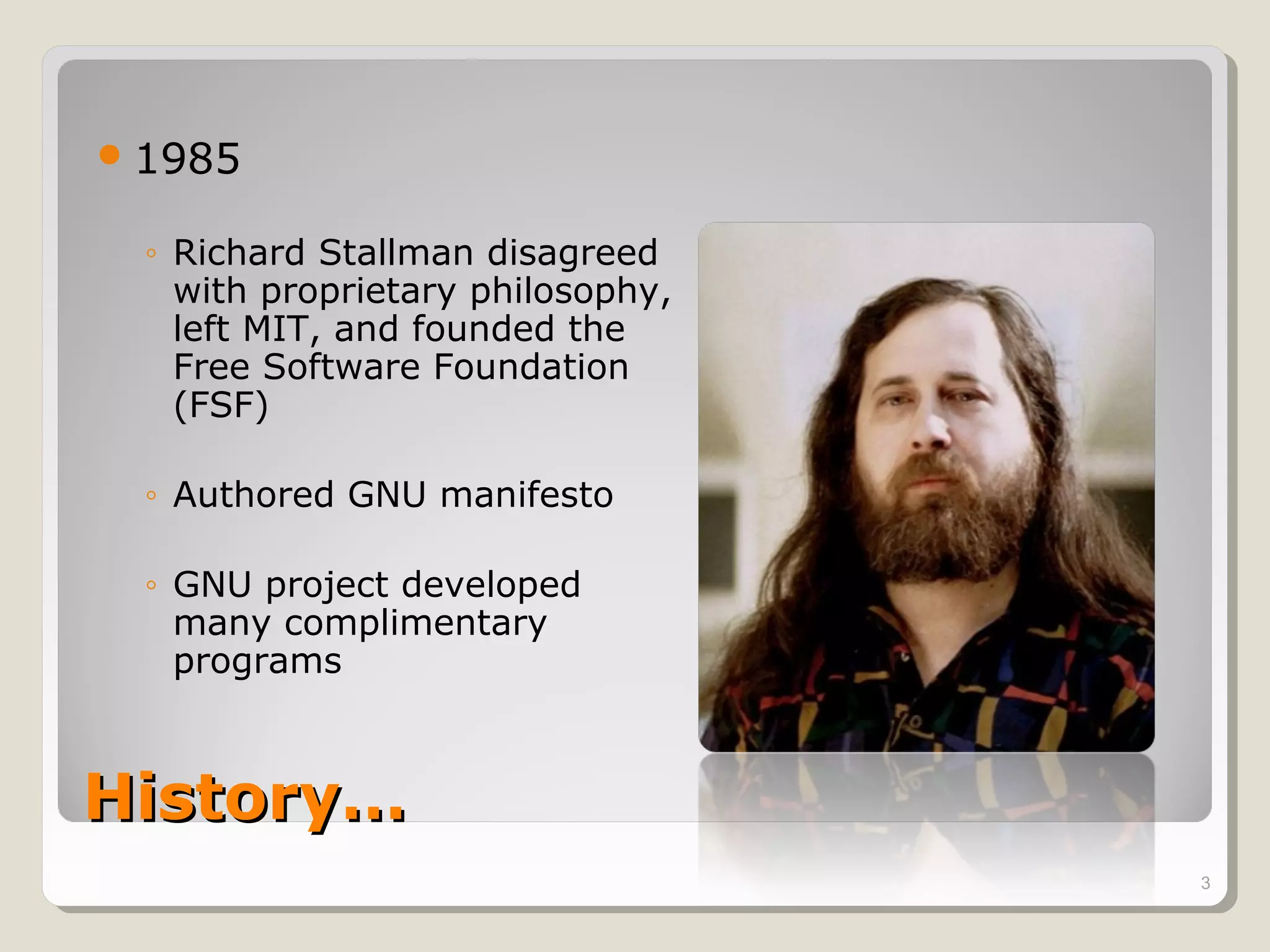  1985

  ◦ Richard Stallman disagreed
    with proprietary philosophy,
    left MIT, and founded the
    Free Software Foundation
    (FSF)

  ◦ Authored GNU manifesto

  ◦ GNU project developed
    many complimentary
    programs



History…
                                   3
 