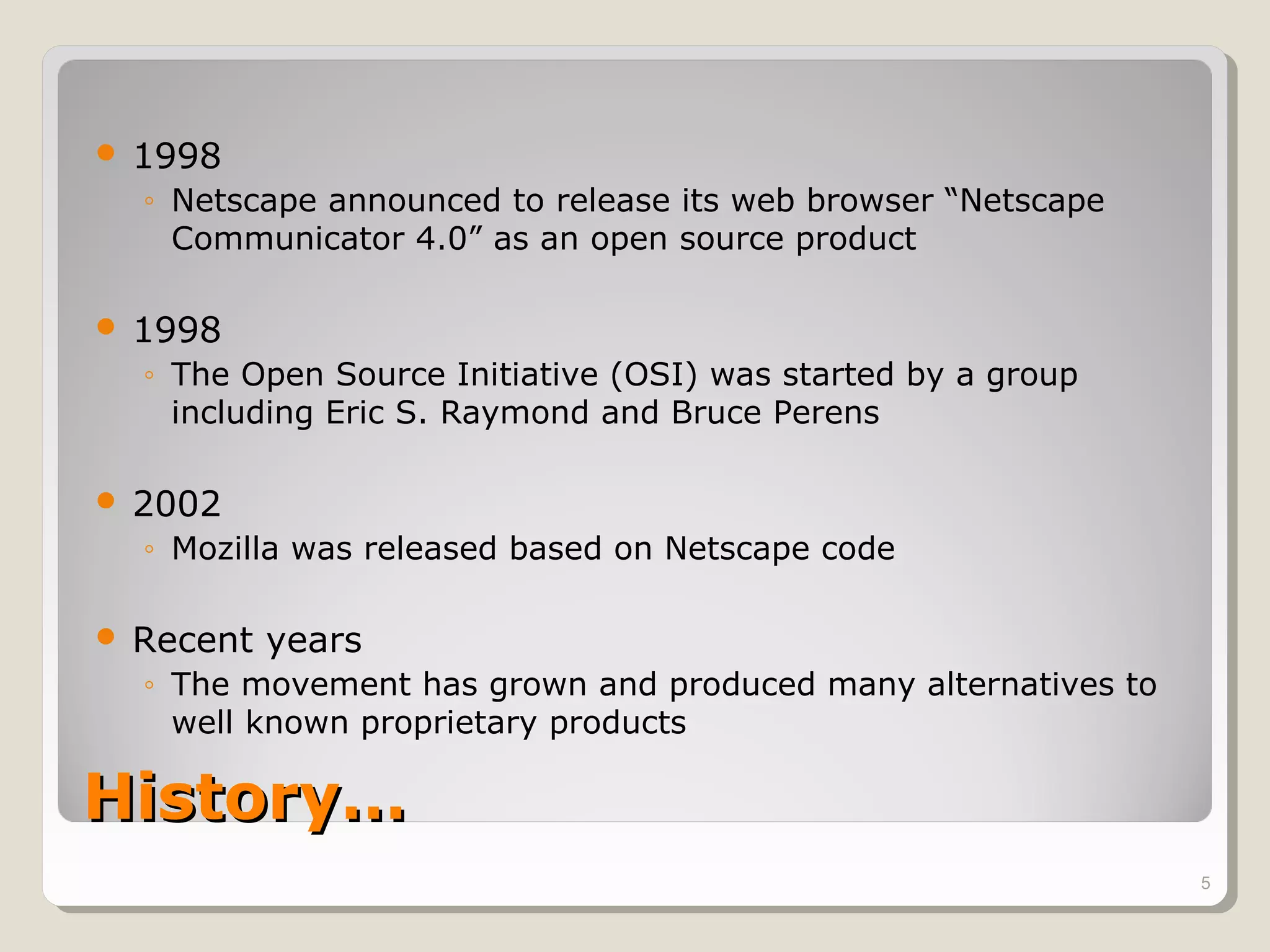   1998
    ◦ Netscape announced to release its web browser “Netscape
      Communicator 4.0” as an open source product

   1998
    ◦ The Open Source Initiative (OSI) was started by a group
      including Eric S. Raymond and Bruce Perens

   2002
    ◦ Mozilla was released based on Netscape code

   Recent years
    ◦ The movement has grown and produced many alternatives to
      well known proprietary products

History…
                                                                 5
 
