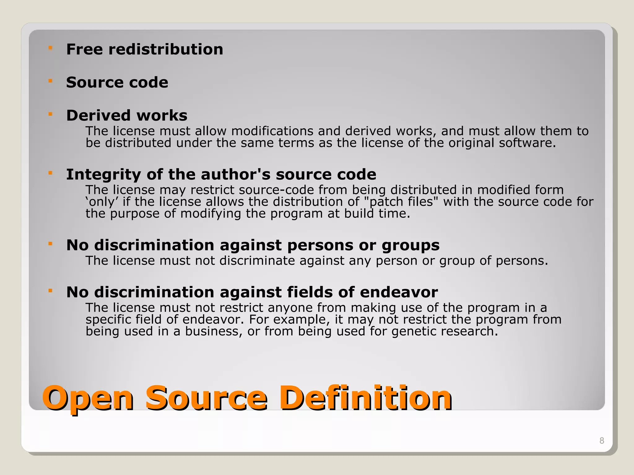    Free redistribution

   Source code

   Derived works
      The license must allow modifications and derived works, and must allow them to
      be distributed under the same terms as the license of the original software.

   Integrity of the author's source code
      The license may restrict source-code from being distributed in modified form
      ‘only’ if the license allows the distribution of "patch files" with the source code for
      the purpose of modifying the program at build time.

   No discrimination against persons or groups
      The license must not discriminate against any person or group of persons.

   No discrimination against fields of endeavor
      The license must not restrict anyone from making use of the program in a
      specific field of endeavor. For example, it may not restrict the program from
      being used in a business, or from being used for genetic research.




Open Source Definition
                                                                                                8
 
