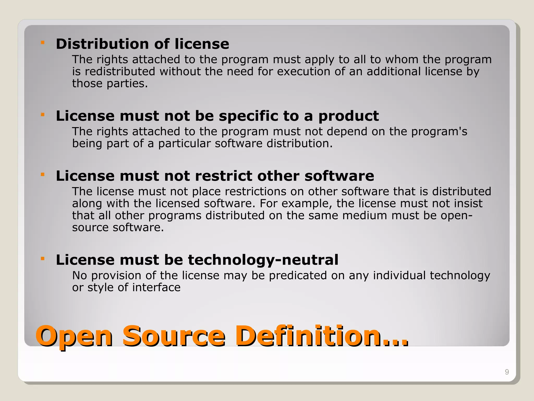    Distribution of license
      The rights attached to the program must apply to all to whom the program
      is redistributed without the need for execution of an additional license by
      those parties.

   License must not be specific to a product
      The rights attached to the program must not depend on the program's
      being part of a particular software distribution.

   License must not restrict other software
      The license must not place restrictions on other software that is distributed
      along with the licensed software. For example, the license must not insist
      that all other programs distributed on the same medium must be open-
      source software.

   License must be technology-neutral
      No provision of the license may be predicated on any individual technology
      or style of interface



Open Source Definition…
                                                                                      9
 