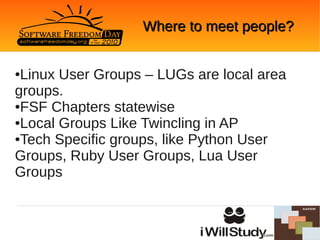 Where to meet people?


●Linux User Groups – LUGs are local area
groups.
●FSF Chapters statewise

●Local Groups Like Twincling in AP

●Tech Specific groups, like Python User

Groups, Ruby User Groups, Lua User
Groups
 