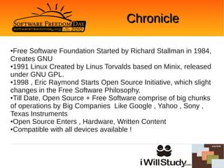 Chronicle

●Free Software Foundation Started by Richard Stallman in 1984,
Creates GNU
●1991 Linux Created by Linus Torvalds based on Minix, released

under GNU GPL.
●1998 , Eric Raymond Starts Open Source Initiative, which slight

changes in the Free Software Philosophy.
●Till Date, Open Source + Free Software comprise of big chunks

of operations by Big Companies Like Google , Yahoo , Sony ,
Texas Instruments
●Open Source Enters , Hardware, Written Content

●Compatible with all devices available !
 
