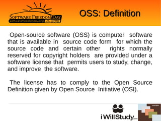 OSS: Definition

 Open-source software (OSS) is computer software
that is available in source code form for which the
source code and certain other         rights normally
reserved for copyright holders are provided under a
software license that permits users to study, change,
and improve the software.

The license has to comply to the Open Source
Definition given by Open Source Initiative (OSI).
 