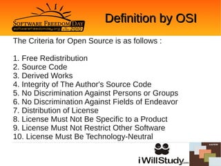 Definition by OSI
The Criteria for Open Source is as follows :

1. Free Redistribution
2. Source Code
3. Derived Works
4. Integrity of The Author's Source Code
5. No Discrimination Against Persons or Groups
6. No Discrimination Against Fields of Endeavor
7. Distribution of License
8. License Must Not Be Specific to a Product
9. License Must Not Restrict Other Software
10. License Must Be Technology-Neutral
 