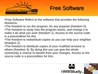 Free Software
●Free Software Refers to the software that provides the following
freedoms :
●The freedom to run the program, for any purpose (freedom 0).

●The freedom to study how the program works, and change it to

make it do what you wish (freedom 1). Access to the source code
is a precondition for this.
●The freedom to redistribute copies so you can help your neighbor

(freedom 2).
●The freedom to distribute copies of your modified versions to

others (freedom 3). By doing this you can give the whole
community a chance to benefit from your changes. Access to the
source code is a precondition for this.
 