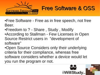 Free Software & OSS

●Free Software - Free as in free speech, not free
Beer.
●Freedom to ? - Share , Study , Modify

●According to Stallman - Few Licenses in Open

Source Restrict users in ”development of
software”
●Open Source Considers only their underlying

criteria for their compliance, whereas free
software considers whether a device would let
you run the program or not.
 
