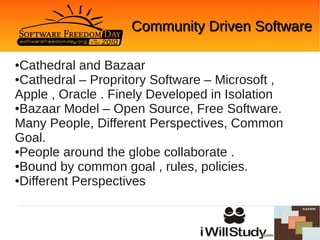 Community Driven Software

●Cathedral and Bazaar
●Cathedral – Propritory Software – Microsoft ,

Apple , Oracle . Finely Developed in Isolation
●Bazaar Model – Open Source, Free Software.

Many People, Different Perspectives, Common
Goal.
●People around the globe collaborate .

●Bound by common goal , rules, policies.

●Different Perspectives
 