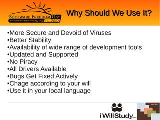 Why Should We Use It?

●More Secure and Devoid of Viruses
●Better Stability

●Availability of wide range of development tools

●Updated and Supported

●No Piracy

●All Drivers Available

●Bugs Get Fixed Actively

●Chage according to your will

●Use it in your local language
 