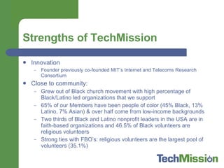 Strengths of TechMission Innovation Founder previously co-founded MIT’s Internet and Telecoms Research Consortium Close to community:  Grew out of Black church movement with high percentage of Black/Latino led organizations that we support 65% of our Members have been people of color (45% Black, 13% Latino, 7% Asian) & over half come from low-income backgrounds Two thirds of Black and Latino nonprofit leaders in the USA are in faith-based organizations and 46.5% of Black volunteers are religious volunteers Strong ties with FBO’s: religious volunteers are the largest pool of volunteers (35.1%) 