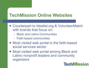 TechMission Online Websites Counterpart to Idealist.org & VolunteerMatch with brands that focus on: Black and Latino Communities Faith-based communities Most visited web portal in the faith-based social services sector Most visited web portal among Black and Latino nonprofit leaders and community organizers 