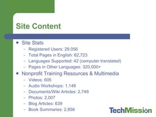 Site Content Site Stats Registered Users: 29,056 Total Pages in English: 62,723 Languages Supported: 42 (computer translated) Pages in Other Languages: 320,000+ Nonprofit Training Resources & Multimedia Videos: 605 Audio Workshops: 1,148 Documents/Wiki Articles: 2,749 Photos: 2,007 Blog Articles: 639 Book Summaries: 2,856 
