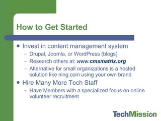 How to Get Started Invest in content management system Drupal, Joomla, or WordPress (blogs) Research others at:  www. cms matrix.org Alternative for small organizations is a hosted solution like ning.com using your own brand Hire Many More Tech Staff Have Members with a specialized focus on online volunteer recruitment 