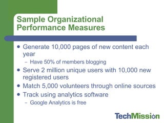 Sample Organizational Performance Measures Generate 10,000 pages of new content each year Have 50% of members blogging Serve 2 million unique users with 10,000 new registered users Match 5,000 volunteers through online sources Track using analytics software  Google Analytics is free 